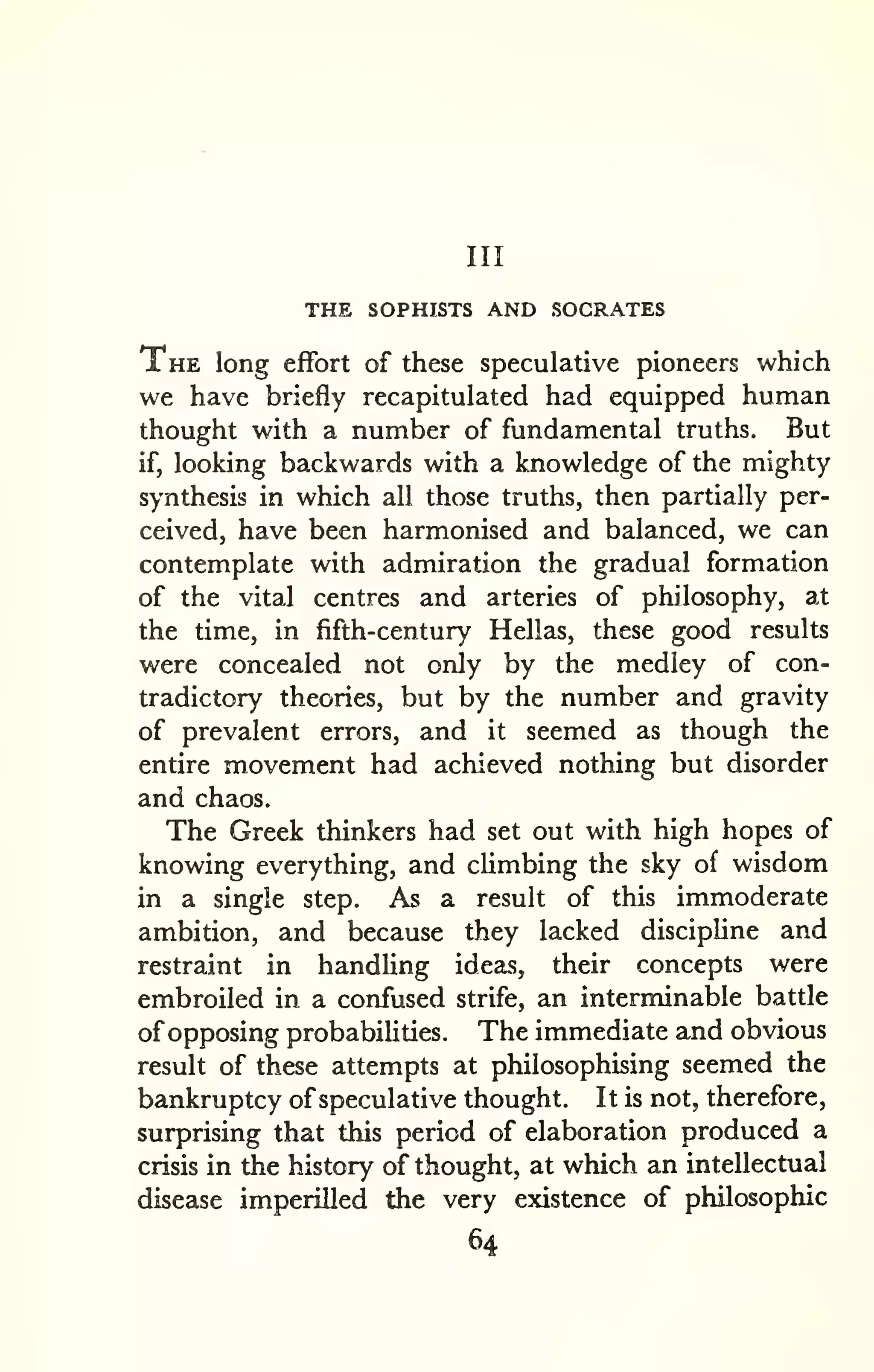 Ill 
THE SOPHISTS AND SOCRATES 
The long effort of these speculative pioneers which 
we have briefly recapitulated had equipped human 
thought with a number of fundamental truths. But 
if, looking backwards with a knowledge of the mighty 
synthesis in which all those truths, then partially per-ceived, 
have been harmonised and balanced, we can 
contemplate with admiration the gradual formation 
of the vital centres and arteries of philosophy, at 
the time, in fifth-century Hellas, these good results 
were concealed not only by the medley of con-tradictory 
theories, but by the number and gravity 
of prevalent errors, and it seemed as though the 
entire movement had achieved nothing but disorder 
and chaos. 
The Greek thinkers had set out with high hopes of 
knowing everything, and climbing the sky of wisdom 
in a single step. As a result of this immoderate 
ambition, and because they lacked discipline and 
restraint in handling ideas, their concepts were 
embroiled in a confused strife, an interminable battle 
of opposing probabilities. The immediate and obvious 
result of these attempts at philosophising seemed the 
bankruptcy of speculative thought. It is not, therefore, 
surprising that this period of elaboration produced a 
crisis in the history of thought, at which an intellectual 
disease imperilled the very existence of philosophic 
64 
 