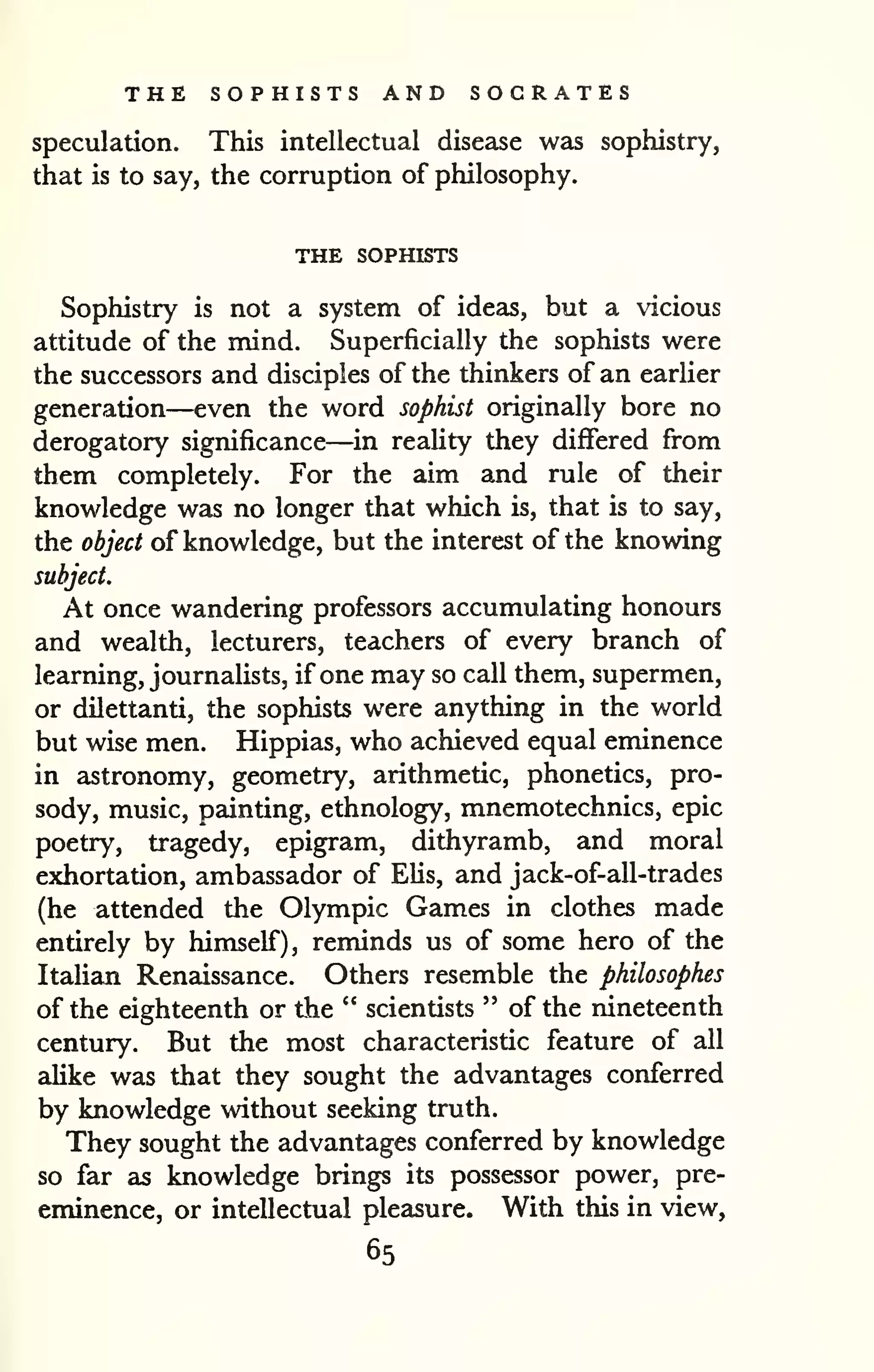 THE SOPHISTS AND SOCRATES 
speculation. This intellectual disease was sophistry, 
that is to say, the corruption of philosophy. 
THE SOPHISTS 
Sophistry is not a system of ideas, but a vicious 
attitude of the mind. Superficially the sophists were 
the successors and disciples of the thinkers of an earlier 
generation—even the word sophist originally bore no 
derogatory significance—in reaHty they differed fi-om 
them completely. For the aim and rule of their 
knowledge was no longer that which is, that is to say, 
the object of knowledge, but the interest of the knowing 
subject. 
At once wandering professors accumulating honours 
and wealth, lecturers, teachers of every branch of 
learning, journalists, if one may so call them, supermen, 
or dilettanti, the sophists were anything in the world 
but wise men. Hippias, who achieved equal eminence 
in astronomy, geometry, arithmetic, phonetics, pro-sody, 
music, painting, ethnology, mnemotechnics, epic 
poetry, tragedy, epigram, dithyramb, and moral 
exhortation, ambassador of EUs, and jack-of-all-trades 
(he attended the Olympic Games in clothes made 
entirely by himself), reminds us of some hero of the 
ItaUan Renaissance. Others resemble the philosophes 
of the eighteenth or the " scientists " of the nineteenth 
century. But the most characteristic feature of all 
aUke was that they sought the advantages conferred 
by knowledge without seeking truth. 
They sought the advantages conferred by knowledge 
so far as knowledge brings its possessor power, pre-eminence, 
or intellectual pleasure. With this in view, 
65 
 