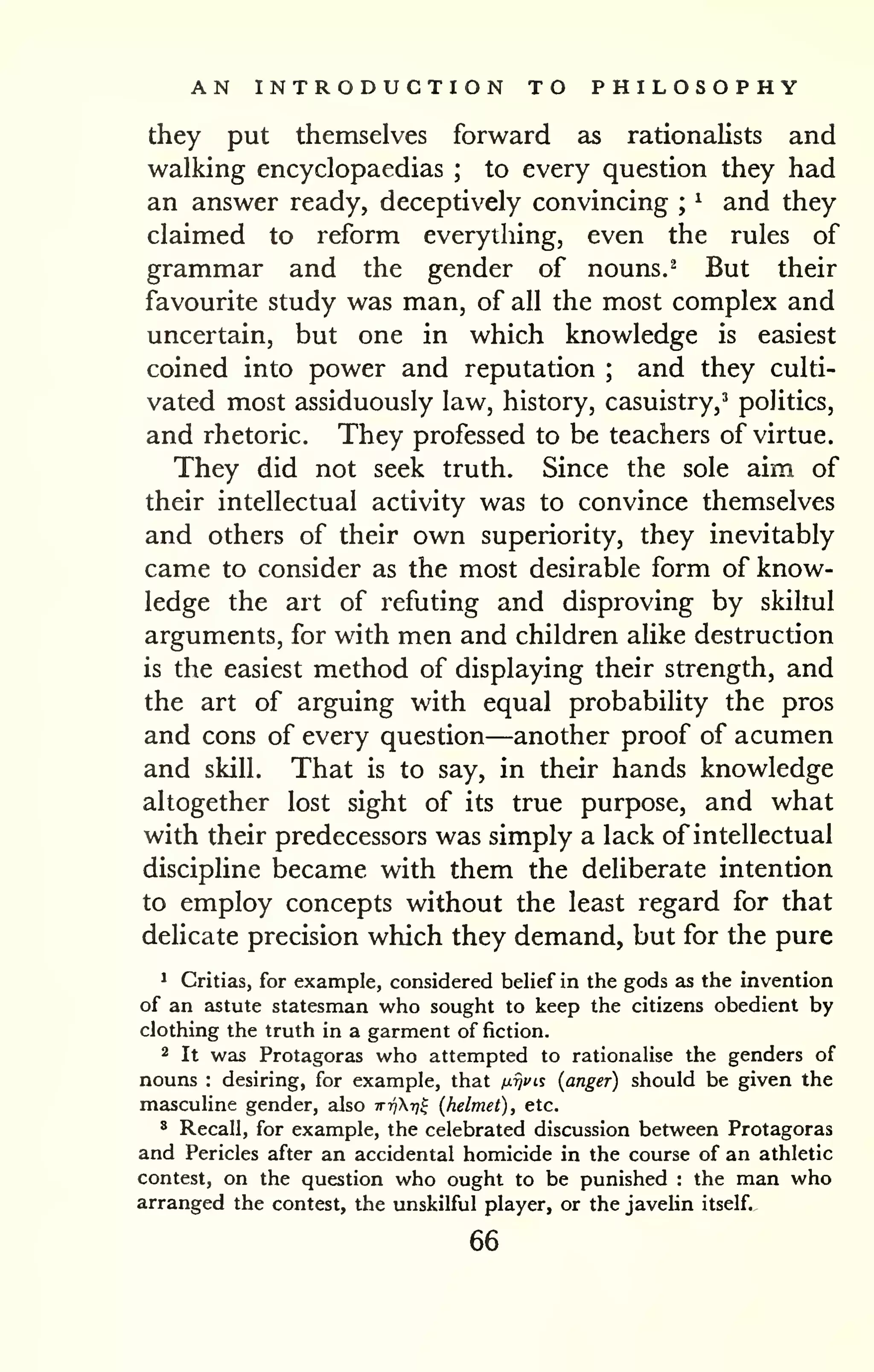 AN INTRODUCTION TO PHILOSOPHY 
they put themselves forward as rationalists and 
walking encyclopaedias ; to every question they had 
an answer ready, deceptively convincing ; 
^ and they 
claimed to reform everything, even the rules of 
grammar and the gender of nouns. ^ But their 
favourite study was man, of all the most complex and 
uncertain, but one in which knowledge is easiest 
coined into power and reputation ; and they culti-vated 
most assiduously law, history, casuistry,' politics, 
and rhetoric. They professed to be teachers of virtue. 
They did not seek truth. Since the sole aim of 
their intellectual activity was to convince themselves 
and others of their own superiority, they inevitably 
came to consider as the most desirable form of know-ledge 
the art of refuting and disproving by skiliul 
arguments, for with men and children alike destruction 
is the easiest method of displaying their strength, and 
the art of arguing with equal probability the pros 
and cons of every question—another proof of acumen 
and skill. That is to say, in their hands knowledge 
altogether lost sight of its true purpose, and what 
with their predecessors was simply a lack of intellectual 
discipline became with them the deliberate intention 
to employ concepts without the least regard for that 
delicate precision which they demand, but for the pure 
^ Critias, for example, considered belief in the gods as the invention 
of an astute statesman who sought to keep the citizens obedient by 
clothing the truth in a garment of fiction. 
2 It was Protagoras who attempted to rationalise the genders of 
nouns : desiring, for example, that nijvis (anger) should be given the 
masculine gender, also ttt^Xt?^ (helmet), etc. 
* Recall, for example, the celebrated discussion between Protagoras 
and Pericles after an accidental homicide in the course of an athletic 
contest, on the question who ought to be punished : the man who 
arranged the contest, the unskilful player, or the javelin itself. 
66 
 