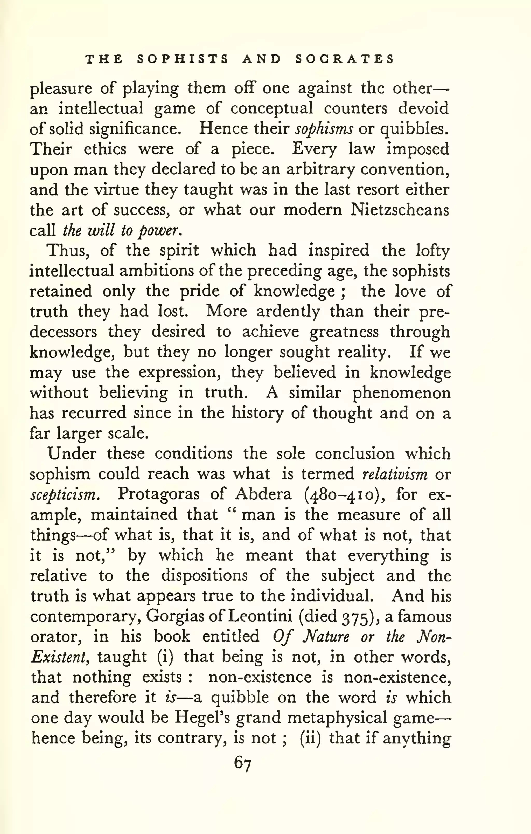 THE SOPHISTS AND SOCRATES 
pleasure of playing them off one against the other 
— 
an intellectual game of conceptual counters devoid 
of solid significance. Hence their sophisms or quibbles. 
Their ethics were of a piece. Every law imposed 
upon man they declared to be an arbitrary convention, 
and the virtue they taught was in the last resort either 
the art of success, or what our modern Nietzscheans 
call the will to power. 
Thus, of the spirit which had inspired the lofty 
intellectual ambitions of the preceding age, the sophists 
retained only the pride of knowledge ; the love of 
truth they had lost. More ardently than their pre-decessors 
they desired to achieve greatness through 
knowledge, but they no longer sought reality. If we 
may use the expression, they believed in knowledge 
without believing in truth. A similar phenomenon 
has recurred since in the history of thought and on a 
far larger scale. 
Under these conditions the sole conclusion which 
sophism could reach was what is termed relativism or 
scepticism. Protagoras of Abdera (480-410), for ex-ample, 
maintained that " man is the measure of all 
things—of what is, that it is, and of what is not, that 
it is not," by which he meant that everything is 
relative to the dispositions of the subject and the 
truth is what appears true to the individual. And his 
contemporary, Gorgias of Leontini (died 375), a famous 
orator, in his book entitled Of Mature or the Non- 
Existent, taught (i) that being is not, in other words, 
that nothing exists : non-existence is non-existence, 
and therefore it is—a quibble on the word is which 
one day would be Hegel's grand metaphysical game 
hence being, its contrary, is not ; 
(ii) that if anything 
67 
 