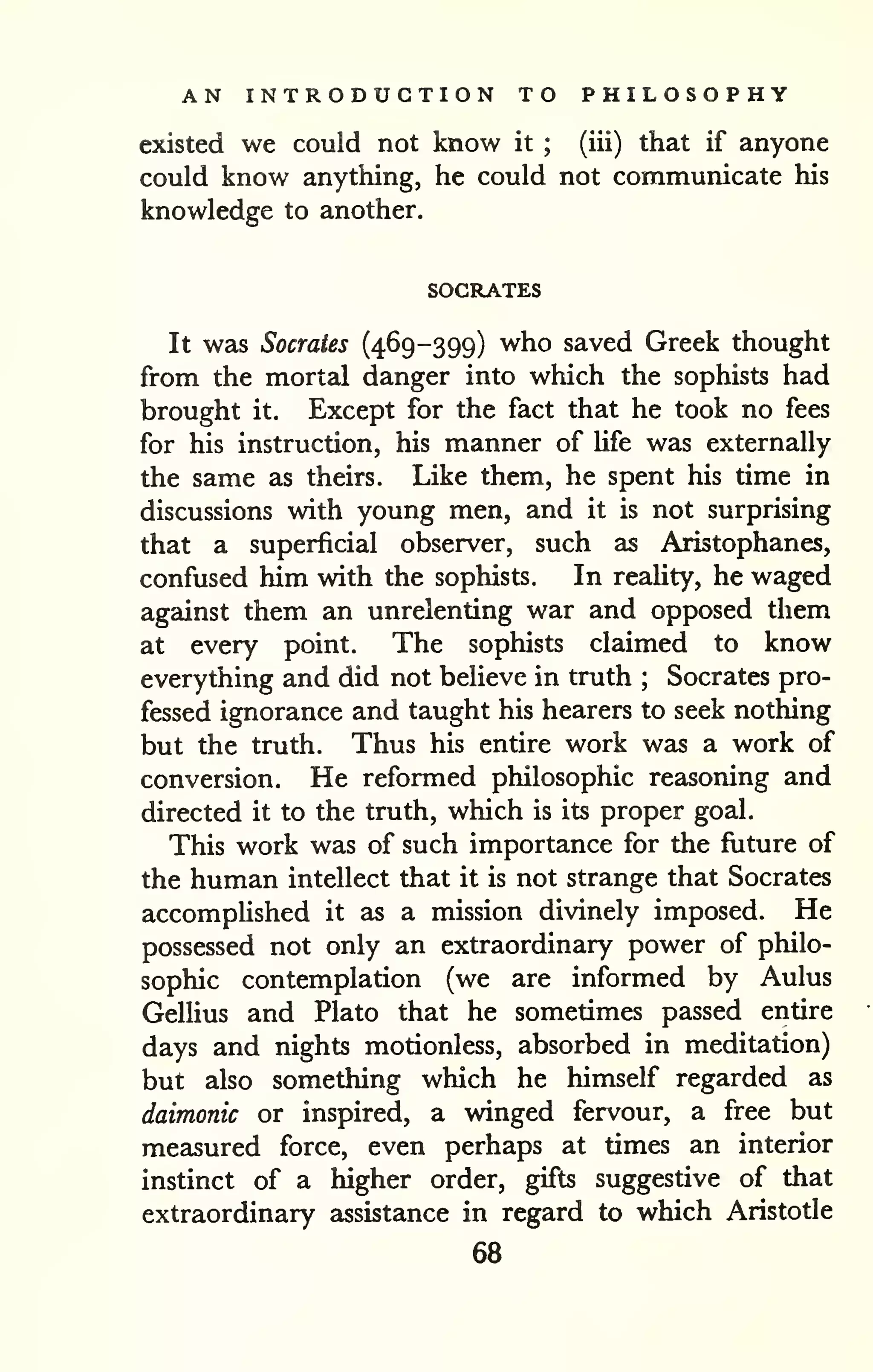 AN INTRODUCTION TO PHILOSOPHY 
existed we could not know it ; (iii) that if anyone 
could know anything, he could not communicate his 
knowledge to another. 
SOCRATES 
It was Socrates (469-399) who saved Greek thought 
from the mortal danger into which the sophists had 
brought it. Except for the fact that he took no fees 
for his instruction, his manner of Ufe was externally 
the same as theirs. Like them, he spent his time in 
discussions with young men, and it is not surprising 
that a superficial observer, such as Aristophanes, 
confused him with the sophists. In reality, he waged 
against them an unrelenting war and opposed them 
at every point. The sophists claimed to know 
everything and did not believe in truth ; Socrates pro-fessed 
ignorance and taught his hearers to seek nothing 
but the truth. Thus his entire work was a work of 
conversion. He reformed philosophic reasoning and 
directed it to the truth, which is its proper goal. 
This work was of such importance for the fiiture of 
the human intellect that it is not strange that Socrates 
accomplished it as a mission divinely imposed. He 
possessed not only an extraordinary power of philo-sophic 
contemplation (we are informed by Aulus 
Gellius and Plato that he sometimes passed entire 
days and nights motionless, absorbed in meditation) 
but also something which he himself regarded as 
daimonic or inspired, a winged fervour, a free but 
measured force, even perhaps at times an interior 
instinct of a higher order, gifts suggestive of that 
extraordinary assistance in regard to which Aristotle 
68 
 