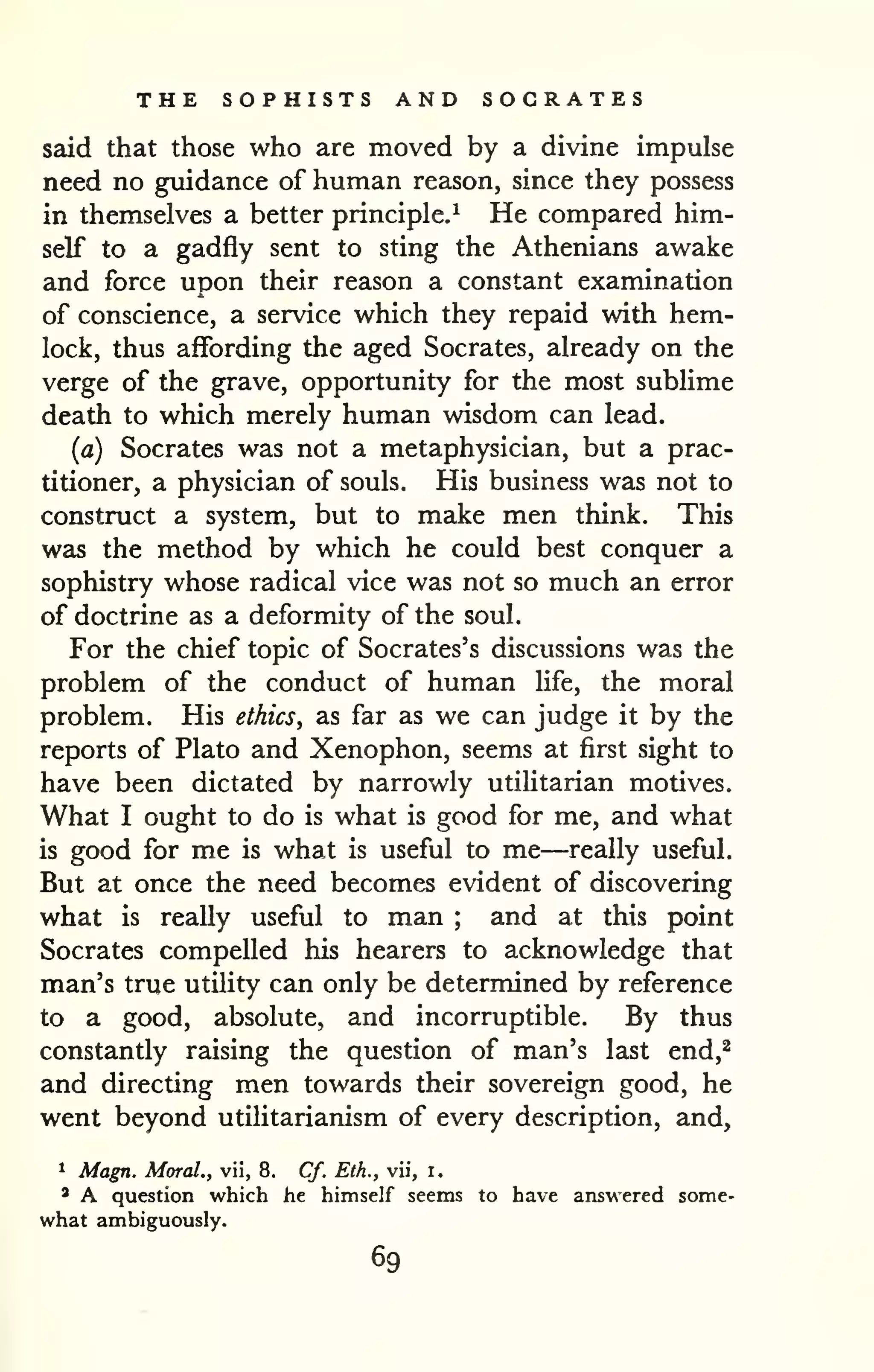 THE SOPHISTS AND SOCRATES 
said that those who are moved by a divine impulse 
need no guidance of human reason, since they possess 
in themselves a better principle.^ He compared him-self 
to a gadfly sent to sting the Athenians awake 
and force upon their reason a constant examination 
of conscience, a service which they repaid with hem-lock, 
thus affording the aged Socrates, already on the 
verge of the grave, opportunity for the most sublime 
death to which merely human wisdom can lead. 
(a) Socrates was not a metaphysician, but a prac-titioner, 
a physician of souls. His business was not to 
construct a system, but to make men think. This 
was the method by which he could best conquer a 
sophistry whose radical vice was not so much an error 
of doctrine as a deformity of the soul. 
For the chief topic of Socrates's discussions was the 
problem of the conduct of human Hfe, the moral 
problem. His ethics, as far as we can judge it by the 
reports of Plato and Xenophon, seems at first sight to 
have been dictated by narrowly utiUtarian motives. 
What I ought to do is what is good for me, and what 
is good for me is what is useful to me—really useful. 
But at once the need becomes evident of discovering 
what is really useful to man ; and at this point 
Socrates compelled his hearers to acknowledge that 
man's true utility can only be determined by reference 
to a good, absolute, and incorruptible. By thus 
constantly raising the question of man's last end,^ 
and directing men towards their sovereign good, he 
went beyond utilitarianism of every description, and, 
^ Magn. Moral., vii, 8. Cf. Eth., vii, i. 
' A question which he himself seems to have answered some-what 
ambiguously. 
69 
 