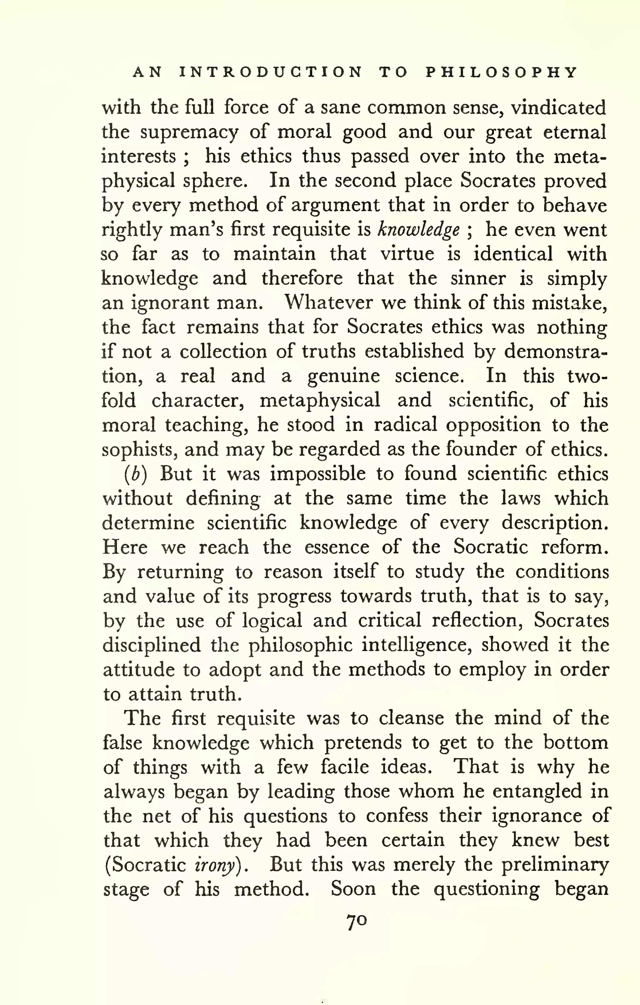 AN INTRODUCTION TO PHILOSOPHY 
with the full force of a sane common sense, vindicated 
the supremacy of moral good and our great eternal 
interests ; his ethics thus passed over into the meta-physical 
sphere. In the second place Socrates proved 
by every method of argument that in order to behave 
rightly man's first requisite is knowledge ; he even went 
so far as to maintain that virtue is identical with 
knowledge and therefore that the sinner is simply 
an ignorant man. Whatever we think of this mistake, 
the fact remains that for Socrates ethics was nothing 
if not a collection of truths established by demonstra-tion, 
a real and a genuine science. In this two-fold 
character, metaphysical and scientific, of his 
moral teaching, he stood in radical opposition to the 
sophists, and may be regarded as the founder of ethics, 
{b) But it was impossible to found scientific ethics 
without defining at the same time the laws which 
determine scientific knowledge of every description. 
Here we reach the essence of the Socratic reform. 
By returning to reason itself to study the conditions 
and value of its progress towards truth, that is to say, 
by the use of logical and critical reflection, Socrates 
disciplined the philosophic intelligence, showed it the 
attitude to adopt and the methods to employ in order 
to attain truth. 
The first requisite was to cleanse the mind of the 
false knowledge which pretends to get to the bottom 
of things with a few facile ideas. That is why he 
always began by leading those whom he entangled in 
the net of his questions to confess their ignorance of 
that which they had been certain they knew best 
(Socratic irony). But this was merely the preliminary 
stage of his method. Soon the questioning began 
70 
 