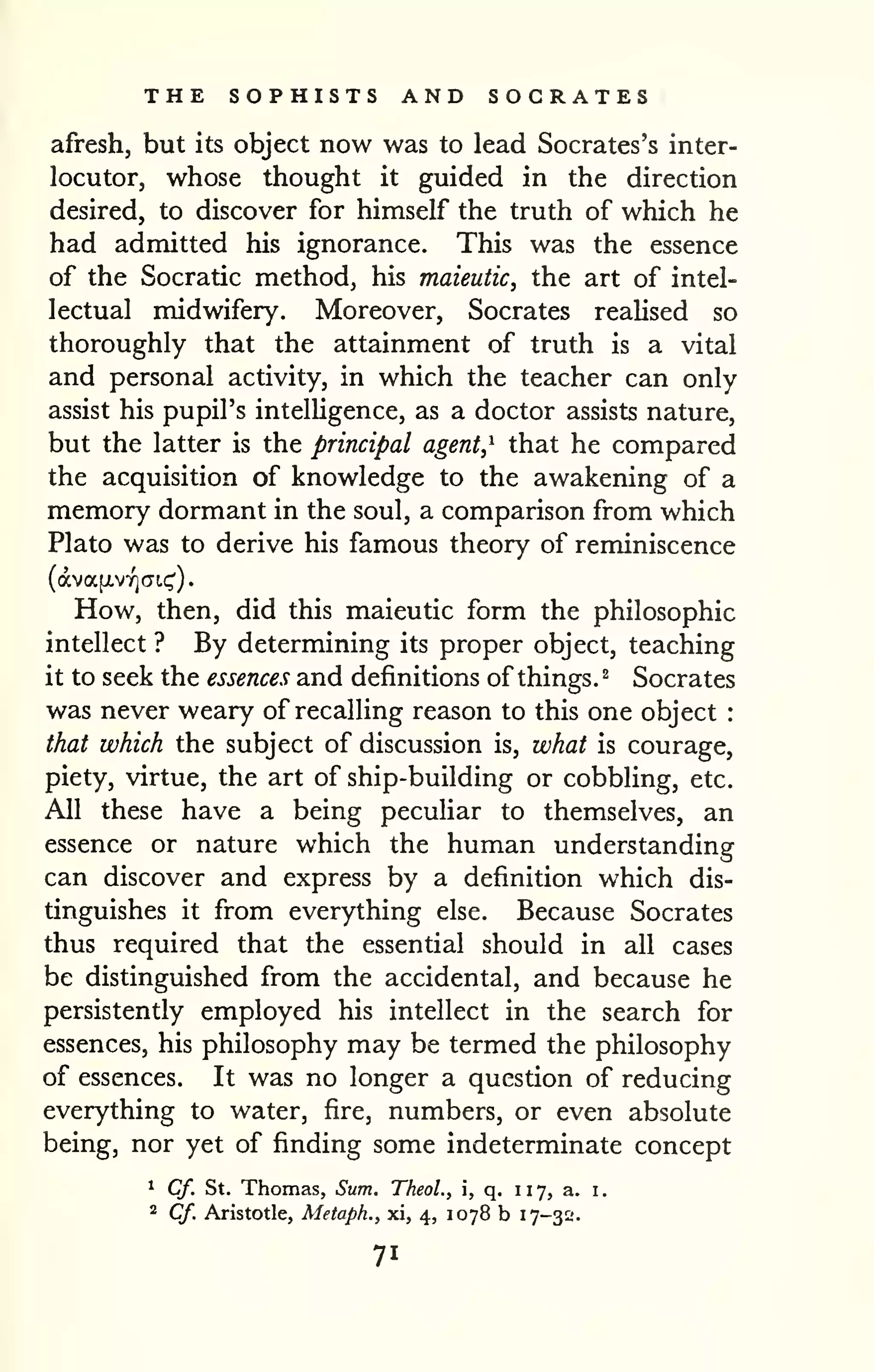 THE SOPHISTS AND SOCRATES 
afresh, but its object now was to lead Socrates's inter-locutor, 
whose thought it guided in the direction 
desired, to discover for himself the truth of which he 
had admitted his ignorance. This was the essence 
of the Socratic method, his maieutic, the art of intel-lectual 
midwifery. Moreover, Socrates reaUsed so 
thoroughly that the attainment of truth is a vital 
and personal activity, in which the teacher can only 
assist his pupil's intelUgence, as a doctor assists nature, 
but the latter is the principal agent,^ that he compared 
the acquisition of knowledge to the awakening of a 
memory dormant in the soul, a comparison from which 
Plato was to derive his famous theory of reminiscence 
(dva[xvif)(Ti.(;'). 
How, then, did this maieutic form the philosophic 
intellect ? By determining its proper object, teaching 
it to seek the essences and definitions of things. ^ Socrates 
was never weary of recalling reason to this one object : 
that which the subject of discussion is, what is courage, 
piety, virtue, the art of ship-building or cobbling, etc. 
All these have a being peculiar to themselves, an 
essence or nature which the human understanding 
can discover and express by a definition which dis-tinguishes 
it from everything else. Because Socrates 
thus required that the essential should in all cases 
be distinguished from the accidental, and because he 
persistently employed his intellect in the search for 
essences, his philosophy may be termed the philosophy 
of essences. It was no longer a question of reducing 
everything to water, fire, numbers, or even absolute 
being, nor yet of finding some indeterminate concept 
1 Cf. St. Thomas, Sum. Theol., i, q. 117, a. i. 
2 Cf. Aristotle, Metaph., xi, 4, 1078 b 17-3^'. 
71 
 