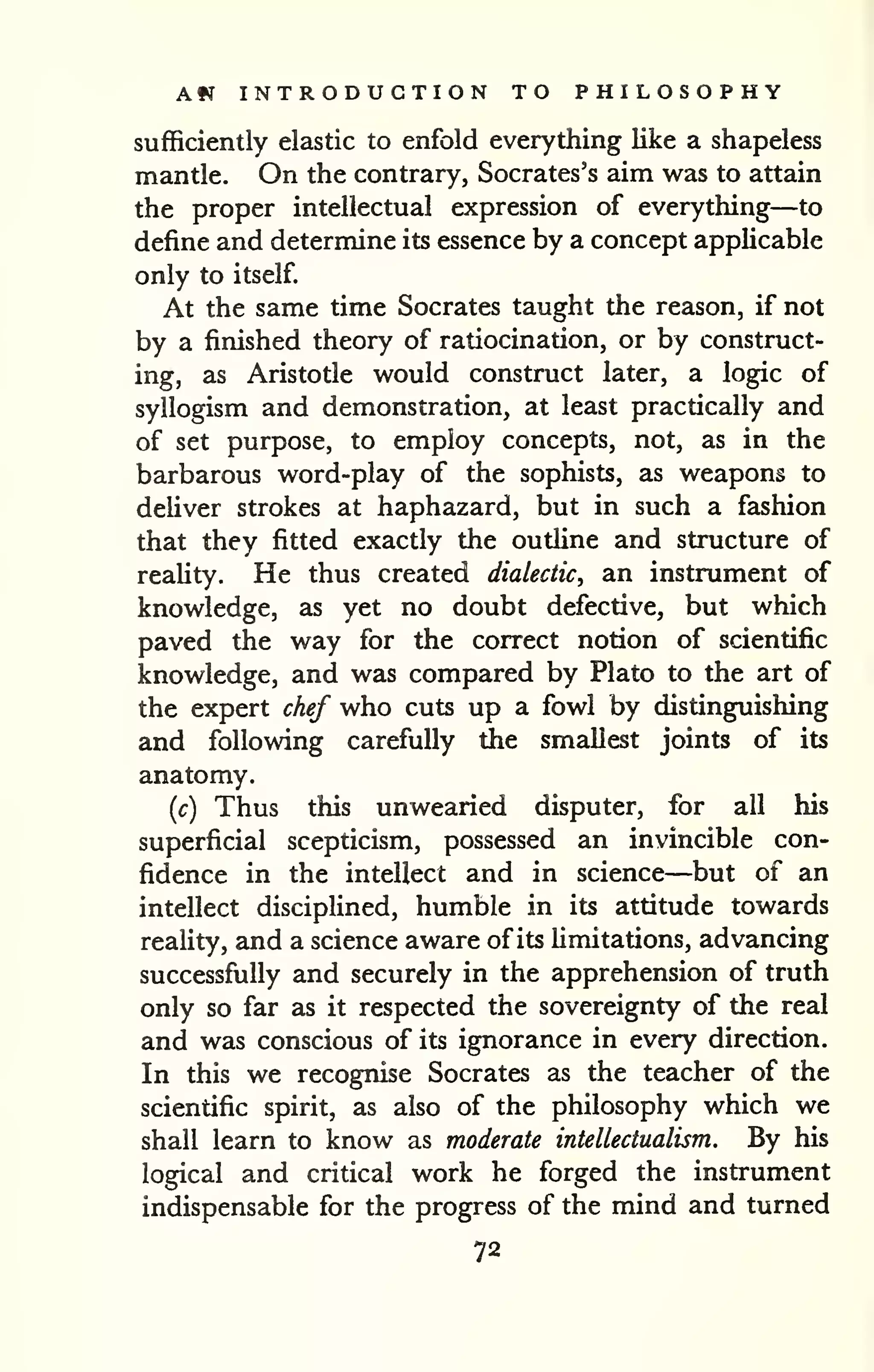 Am INTRODUCTION TO PHILOSOPHY 
sufficiently elastic to enfold everything like a shapeless 
mantle. On the contrary, Socrates's aim was to attain 
the proper intellectual expression of everything—to 
define and determine its essence by a concept applicable 
only to itself. 
At the same time Socrates taught the reason, if not 
by a finished theory of ratiocination, or by construct-ing, 
as Aristotle would construct later, a logic of 
syllogism and demonstration, at least practically and 
of set purpose, to employ concepts, not, as in the 
barbarous word-play of the sophists, as weapons to 
deliver strokes at haphazard, but in such a fashion 
that they fitted exactly the outhne and structure of 
reahty. He thus created dialectic, an instrument of 
knowledge, as yet no doubt defective, but which 
paved the way for the correct notion of scientific 
knowledge, and was compared by Plato to the art of 
the expert chef who cuts up a fowl by distinguishing 
and following carefully the smallest joints of its 
anatomy. 
(c) Thus this unwearied disputer, for all his 
superficial scepticism, possessed an invincible con-fidence 
in the intellect and in science—but of an 
intellect disciplined, humble in its attitude towards 
reality, and a science aware of its limitations, advancing 
successfiilly and securely in the apprehension of truth 
only so far as it respected the sovereignty of the real 
and was conscious of its ignorance in every direction. 
In this we recognise Socrates as the teacher of the 
scientific spirit, as also of the philosophy which we 
shall learn to know as moderate intellectualism. By his 
logical and critical work he forged the instrument 
indispensable for the progress of the mind and turned 
72 
 