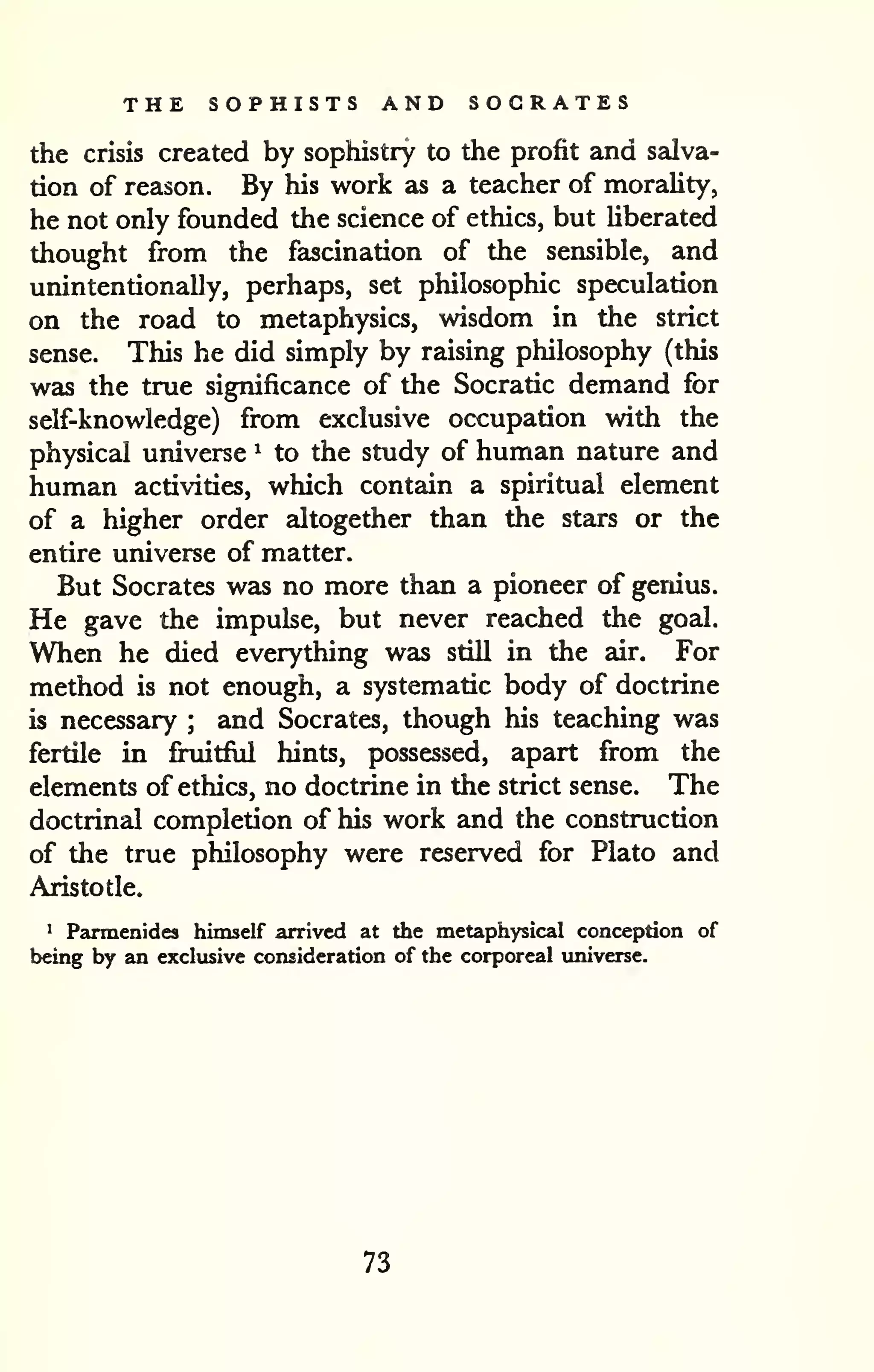 THE SOPHISTS AND SOCRATES 
the crisis created by sophistry to the profit and salva-tion 
of reason. By his work as a teacher of morality, 
he not only founded the science of ethics, but Uberated 
thought from the fascination of the sensible, and 
unintentionally, perhaps, set philosophic speculation 
on the road to metaphysics, wisdom in the strict 
sense. This he did simply by raising philosophy (this 
was the true significance of the Socratic demand for 
self-knowledge) from exclusive occupation with the 
physical universe ^ to the study of human nature and 
human activities, which contain a spiritual element 
of a higher order altogether than Uie stars or the 
entire universe of matter. 
But Socrates was no more than a pioneer of genius. 
He gave the impulse, but never reached the goal. 
When he died everything was still in the air. For 
method is not enough, a systematic body of doctrine 
is necessary ; and Socrates, though his teaching was 
fertile in fruitful hints, possessed, apart from the 
elements of ethics, no doctrine in the strict sense. The 
doctrinal completion of his work and the construction 
of the true philosophy were reserved for Plato and 
Aristotle. 
1 Parmenides himself arrived at the metaphysical conception of 
being by an exclusive consideration of the corporeal imiverse. 
73 
 