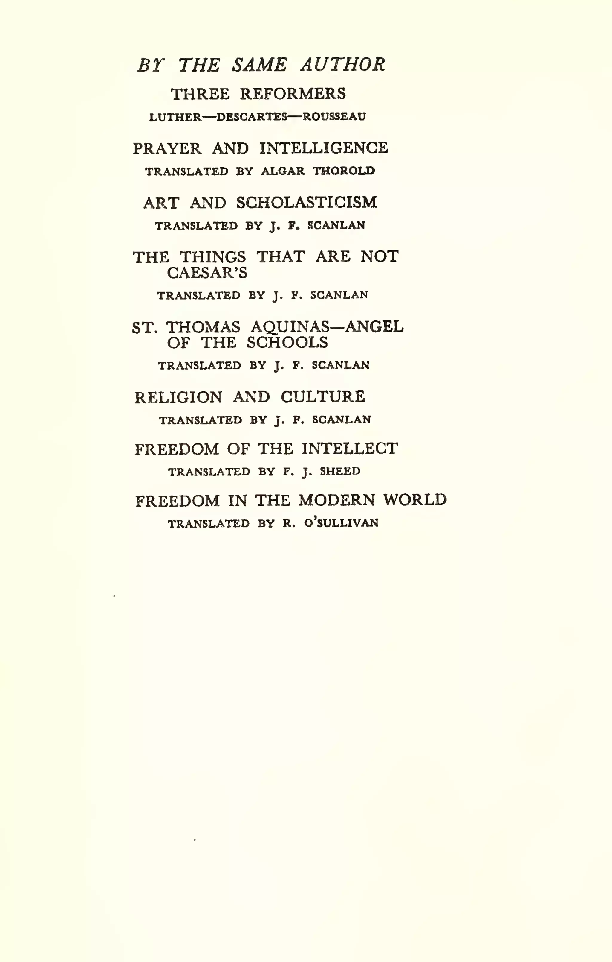 BT THE SAME AUTHOR 
THREE REFORMERS 
LUTHER—DESCARTES—ROUSSEAU 
PRAYER AND INTELLIGENCE 
TRANSLATED BY ALOAR THOROLD 
ART AND SCHOLASTICISM 
TRANSLATED BY J. F. SCANLAN 
THE THINGS THAT ARE NOT 
CAESAR'S 
TRANSLATED BY J. F. SCANLAN 
ST. THOMAS AQUINAS—ANGEL 
OF THE SCHOOLS 
TRANSLATED BY J. F. SCANLAN 
RELIGION AND CULTURE 
TRANSLATED BY J. F. SCANLAN 
FREEDOM OF THE INTELLECT 
TRANSLATED BY F. J. SHEED 
FREEDOM IN THE MODERN WORLD 
TRANSLATED BY R. o'sULLIVAN 
 