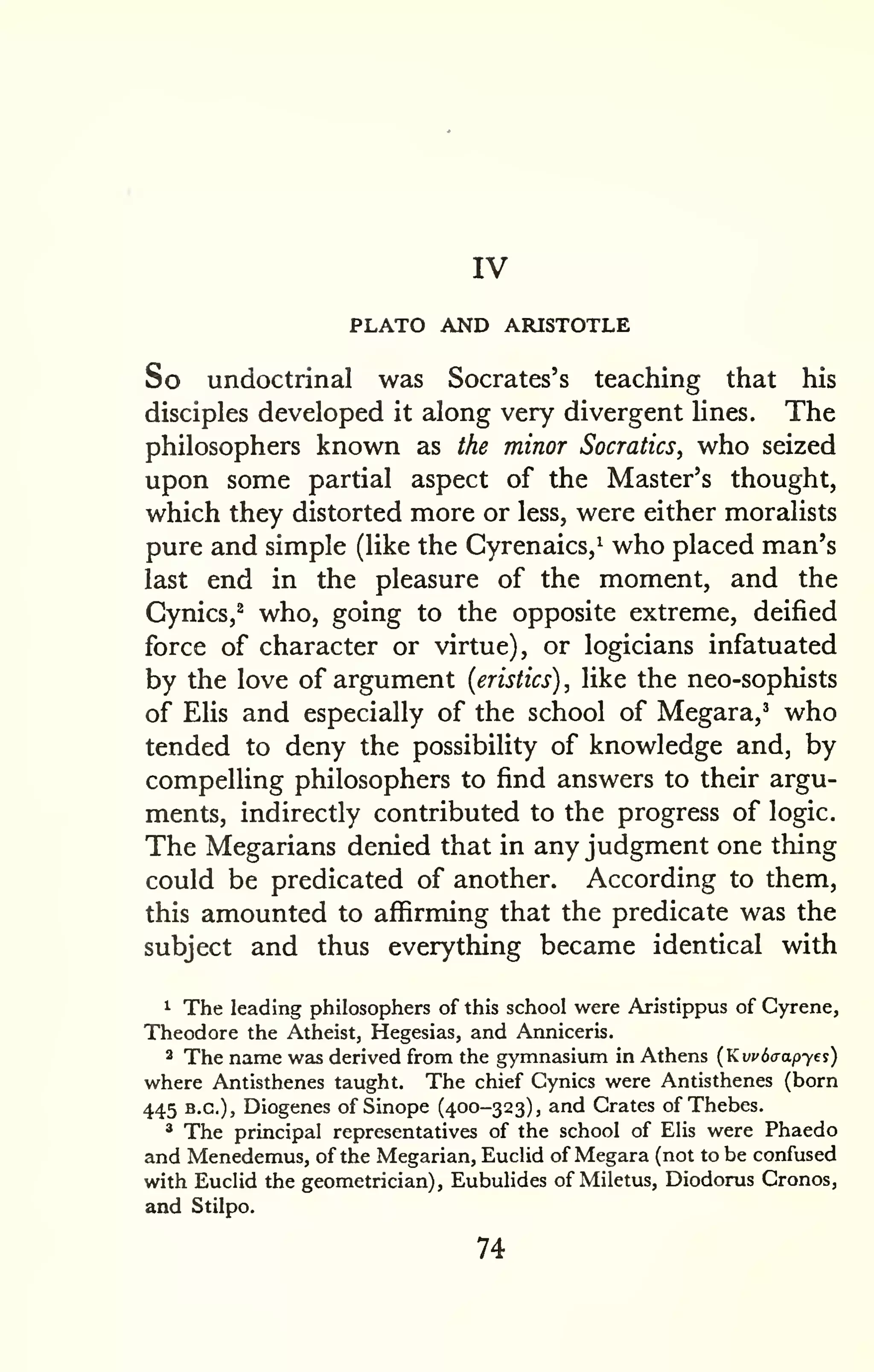 IV 
PLATO AND ARISTOTLE 
So undoctrinal was Socrates's teaching that his 
disciples developed it along very divergent lines. The 
philosophers known as the minor Socratics, who seized 
upon some partial aspect of the Master's thought, 
which they distorted more or less, were either moralists 
pure and simple (like the Cyrenaics,^ who placed man's 
last end in the pleasure of the moment, and the 
Cynics,^ who, going to the opposite extreme, deified 
force of character or virtue), or logicians infatuated 
by the love of argument (eristics) , like the neo-sophists 
of Elis and especially of the school of Megara,' who 
tended to deny the possibility of knowledge and, by 
compelling philosophers to find answers to their argu-ments, 
indirectly contributed to the progress of logic. 
The Megarians denied that in any judgment one thing 
could be predicated of another. According to them, 
this amounted to affirming that the predicate was the 
subject and thus everything became identical with 
1 The leading philosophers of this school were Aristippus of Gyrene, 
Theodore the Atheist, Hegesias, and Anniceris. 
2 The name was derived from the gymnasium in Athens (Kwdaapye^) 
where Antisthenes taught. The chief Cynics were Antisthenes (born 
445 B.C.), Diogenes of Sinope (400-323), and Crates of Thebes. 
* The principal representatives of the school of Elis were Phaedo 
and Menedemus, of the Megarian, Euclid of Megara (not to be confused 
with Euclid the geometrician), Eubulides of Miletus, Diodorus Cronos, 
and Stilpo. 
74 
 