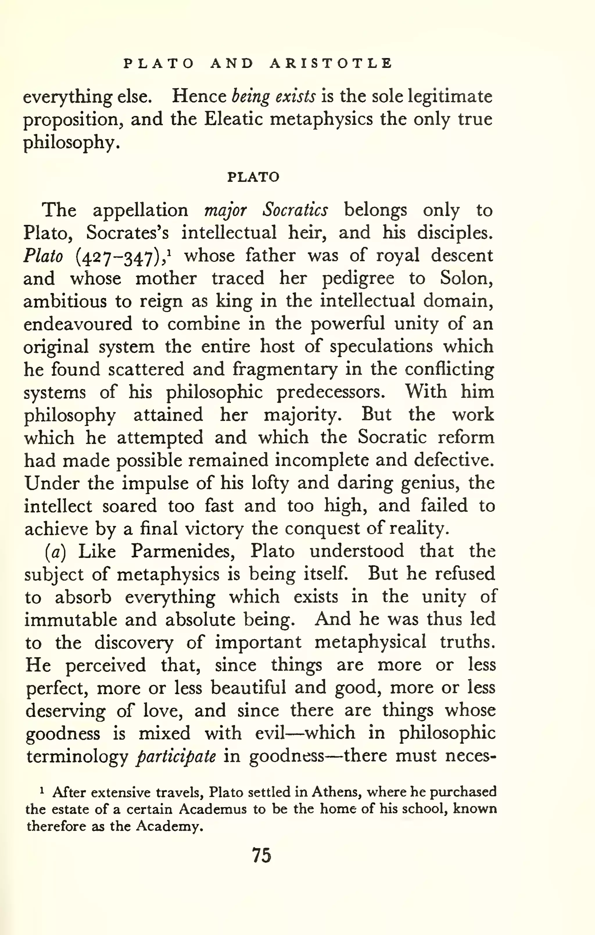 PLATO AND ARISTOTLE 
everything else. Hence being exists is the sole legitimate 
proposition, and the Eleatic metaphysics the only true 
philosophy. 
PLATO 
The appellation major Socratics belongs only to 
Plato, Socrates's intellectual heir, and his disciples. 
Plato (427-347),^ whose father was of royal descent 
and whose mother traced her pedigree to Solon, 
ambitious to reign as king in the intellectual domain, 
endeavoured to combine in the powerful unity of an 
original system the entire host of speculations which 
he found scattered and fragmentary in the conflicting 
systems of his philosophic predecessors. With him 
philosophy attained her majority. But the work 
which he attempted and which the Socratic reform 
had made possible remained incomplete and defective. 
Under the impulse of his lofty and daring genius, the 
intellect soared too fast and too high, and failed to 
achieve by a final victory the conquest of reaHty. 
(fl) Like Parmenides, Plato understood that the 
subject of metaphysics is being itself But he refused 
to absorb everything which exists in the unity of 
immutable and absolute being. And he was thus led 
to the discovery of important metaphysical truths. 
He perceived that, since things are more or less 
perfect, more or less beautiful and good, more or less 
deserving of love, and since there are things whose 
goodness is mixed with evil—which in philosophic 
terminology participate in goodness—there must neces- 
1 After extensive travels, Plato settled in Athens, v^'here he purchased 
the estate of a certain Academus to be the home of his school, known 
therefore as the Academy. 
75 
 