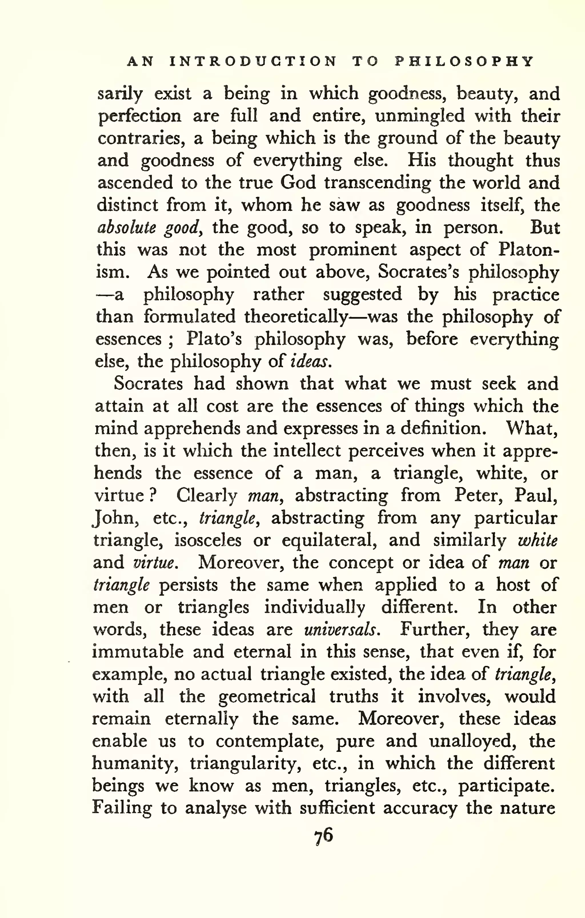 AN INTRODUCTION TO PHILOSOPHY 
sarily exist a being in which goodness, beauty, and 
perfection are full and entire, unmingled with their 
contraries, a being which is the ground of the beauty 
and goodness of everything else. His thought thus 
ascended to the true God transcending the world and 
distinct from it, whom he saw as goodness itself, the 
absolute good, the good, so to speak, in person. But 
this was not the most prominent aspect of Platon-ism. 
As we pointed out above, Socrates's philosophy 
—a philosophy rather suggested by his practice 
than formulated theoretically—was the philosophy of 
essences ; Plato's philosophy was, before everything 
else, the philosophy of ideas. 
Socrates had shown that what we must seek and 
attain at all cost are the essences of things which the 
mind apprehends and expresses in a definition. What, 
then, is it wliich the intellect perceives when it appre-hends 
the essence of a man, a triangle, white, or 
virtue ? Clearly man, abstracting from Peter, Paul, 
John, etc., triangle, abstracting from any particular 
triangle, isosceles or equilateral, and similarly white 
and virtue. Moreover, the concept or idea of man or 
triangle persists the same when applied to a host of 
men or triangles individually different. In other 
words, these ideas are universals. Further, they are 
immutable and eternal in this sense, that even if, for 
example, no actual triangle existed, the idea of triangle, 
with all the geometrical truths it involves, would 
remain eternally the same. Moreover, these ideas 
enable us to contemplate, pure and unalloyed, the 
humanity, triangularity, etc., in which the different 
beings we know as men, triangles, etc., participate. 
Failing to analyse with sufficient accuracy the nature 
76 
 