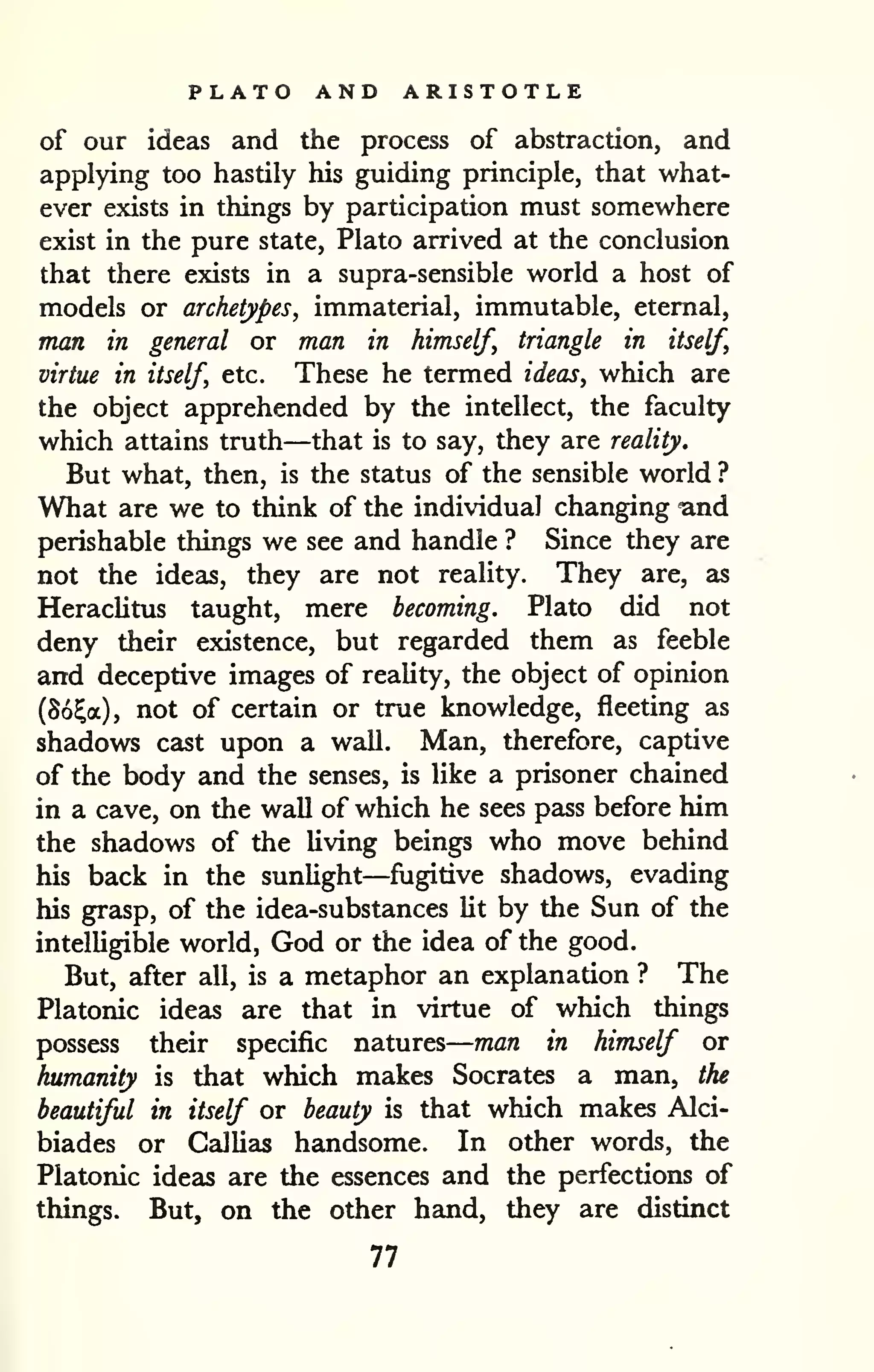 — 
PLATO AND ARISTOTLE 
of our ideas and the process of abstraction, and 
applying too hastily his guiding principle, that what-ever 
exists in things by participation must somewhere 
exist in the pure state, Plato arrived at the conclusion 
that there exists in a supra-sensible world a host of 
models or archetypes, immaterial, immutable, eternal, 
man in general or man in himself, triangle in itself, 
virtue in itself, etc. These he termed ideas, which are 
the object apprehended by the intellect, the faculty 
which attains truth—that is to say, they are reality. 
But what, then, is the status of the sensible world ? 
What are we to think of the individual changing and 
perishable things we see and handle ? Since they are 
not the ideas, they are not reality. They are, as 
Heraclitus taught, mere becoming. Plato did not 
deny their existence, but regarded them as feeble 
and deceptive images of reality, the object of opinion 
(So^a), not of certain or true knowledge, fleeting as 
shadows cast upon a wall. Man, therefore, captive 
of the body and the senses, is like a prisoner chained 
in a cave, on the wall of which he sees pass before him 
the shadows of the living beings who move behind 
his back in the sunlight—fugitive shadows, evading 
his grasp, of the idea-substances lit by the Sun of the 
intelligible world, God or the idea of the good. 
But, after all, is a metaphor an explanation ? The 
Platonic ideas are that in virtue of which things 
possess their specific natures 
man in himself or 
humanity is that which makes Socrates a man, the 
beautiful in itself or beauty is that which makes Alci-biades 
or Gallias handsome. In other words, the 
Platonic ideas are the essences and the perfections of 
things. But, on the other hand, they are distinct 
77 
 