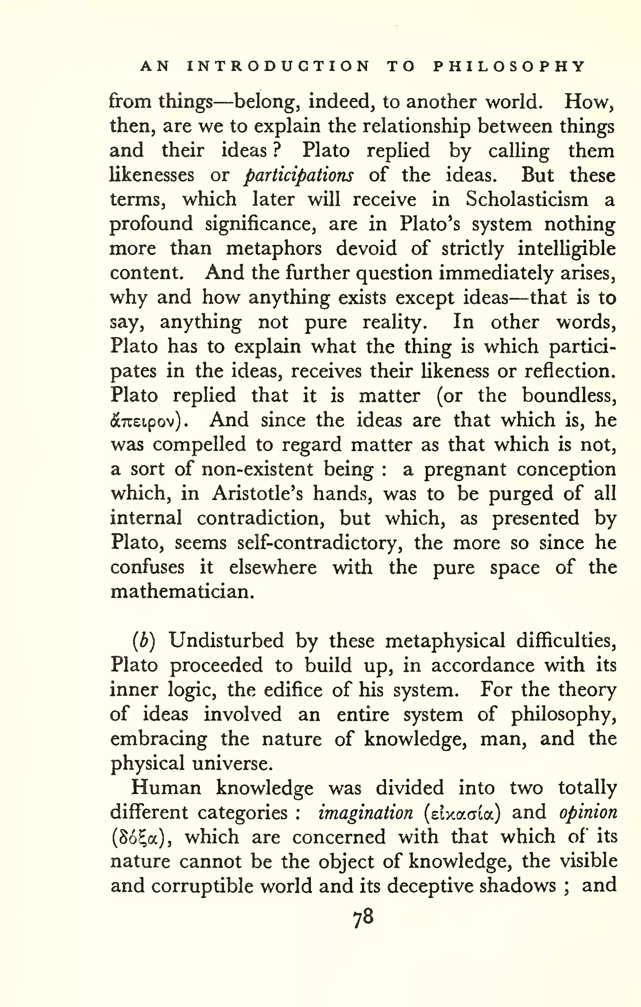 AN INTRODUCTION TO PHILOSOPHY 
from things—belong, indeed, to another world. How, 
then, are we to explain the relationship between things 
and their ideas ? Plato replied by calling them 
likenesses or participations of the ideas. But these 
terms, which later will receive in Scholasticism a 
profound significance, are in Plato's system nothing 
more than metaphors devoid of strictly intelligible 
content. And the further question immediately arises, 
why and how anything exists except ideas—that is to 
say, anything not pure reality. In other words, 
Plato has to explain what the thing is which partici-pates 
in the ideas, receives their likeness or reflection. 
Plato replied that it is matter (or the boundless, 
(ScTCEtpov) . And since the ideas are that which is, he 
was compelled to regard matter as that which is not, 
a sort of non-existent being : a pregnant conception 
which, in Aristotle's hands, was to be purged of all 
internal contradiction, but which, as presented by 
Plato, seems self-contradictory, the more so since he 
confuses it elsewhere with the pure space of the 
mathematician. 
{b) Undisturbed by these metaphysical difficulties, 
Plato proceeded to build up, in accordance with its 
inner logic, the edifice of his system. For the theory 
of ideas involved an entire system of philosophy, 
embracing the nature of knowledge, man, and the 
physical universe. 
Human knowledge was divided into two totally 
different categories : imagination (elxacria) and opinion 
(So^a), which are concerned with that which of its 
nature cannot be the object of knowledge, the visible 
and corruptible world and its deceptive shadows ; and 
78 
 