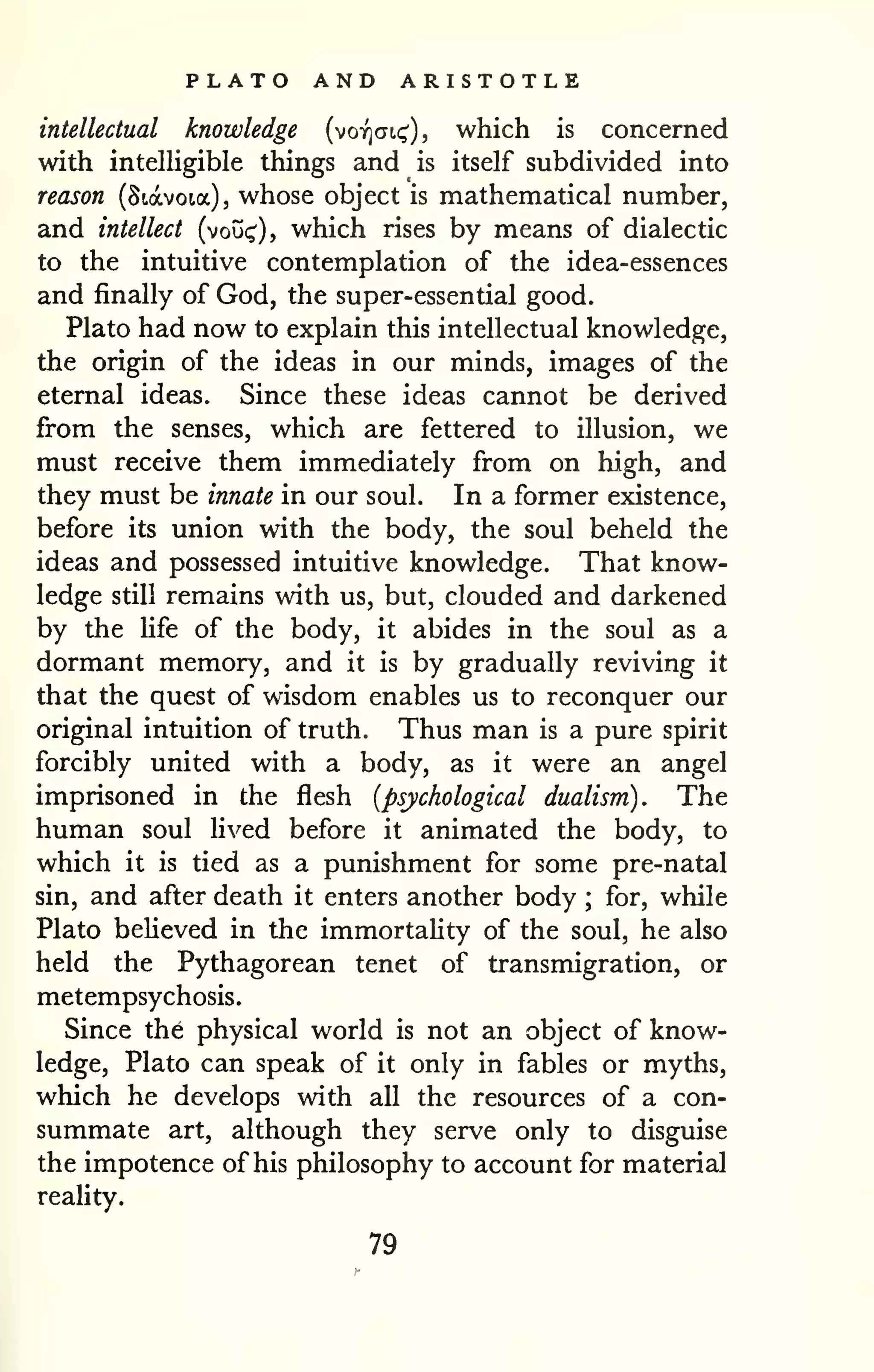 PLATO AND ARISTOTLE 
intellectual knowledge (voyjcji,!;'), which is concerned 
with intelligible things and is itself subdivided into 
reason (Siavoia), whose object is mathematical number, 
and intellect (vou(^), which rises by means of dialectic 
to the intuitive contemplation of the idea-essences 
and finally of God, the super-essential good. 
Plato had now to explain this intellectual knowledge, 
the origin of the ideas in our minds, images of the 
eternal ideas. Since these ideas cannot be derived 
from the senses, which are fettered to illusion, we 
must receive them immediately from on high, and 
they must be innate in our soul. In a former existence, 
before its union with the body, the soul beheld the 
ideas and possessed intuitive knowledge. That know-ledge 
still remains with us, but, clouded and darkened 
by the Ufe of the body, it abides in the soul as a 
dormant memory, and it is by gradually reviving it 
that the quest of wisdom enables us to reconquer our 
original intuition of truth. Thus man is a pure spirit 
forcibly united with a body, as it were an angel 
imprisoned in the flesh {psychological dualism). The 
human soul lived before it animated the body, to 
which it is tied as a punishment for some pre-natal 
sin, and after death it enters another body ; for, while 
Plato believed in the immortality of the soul, he also 
held the Pythagorean tenet of transmigration, or 
metempsychosis. 
Since the physical world is not an object of know-ledge, 
Plato can speak of it only in fables or myths, 
which he develops with all the resources of a con-summate 
art, although they serve only to disguise 
the impotence of his philosophy to account for material 
reality. 
79 
 