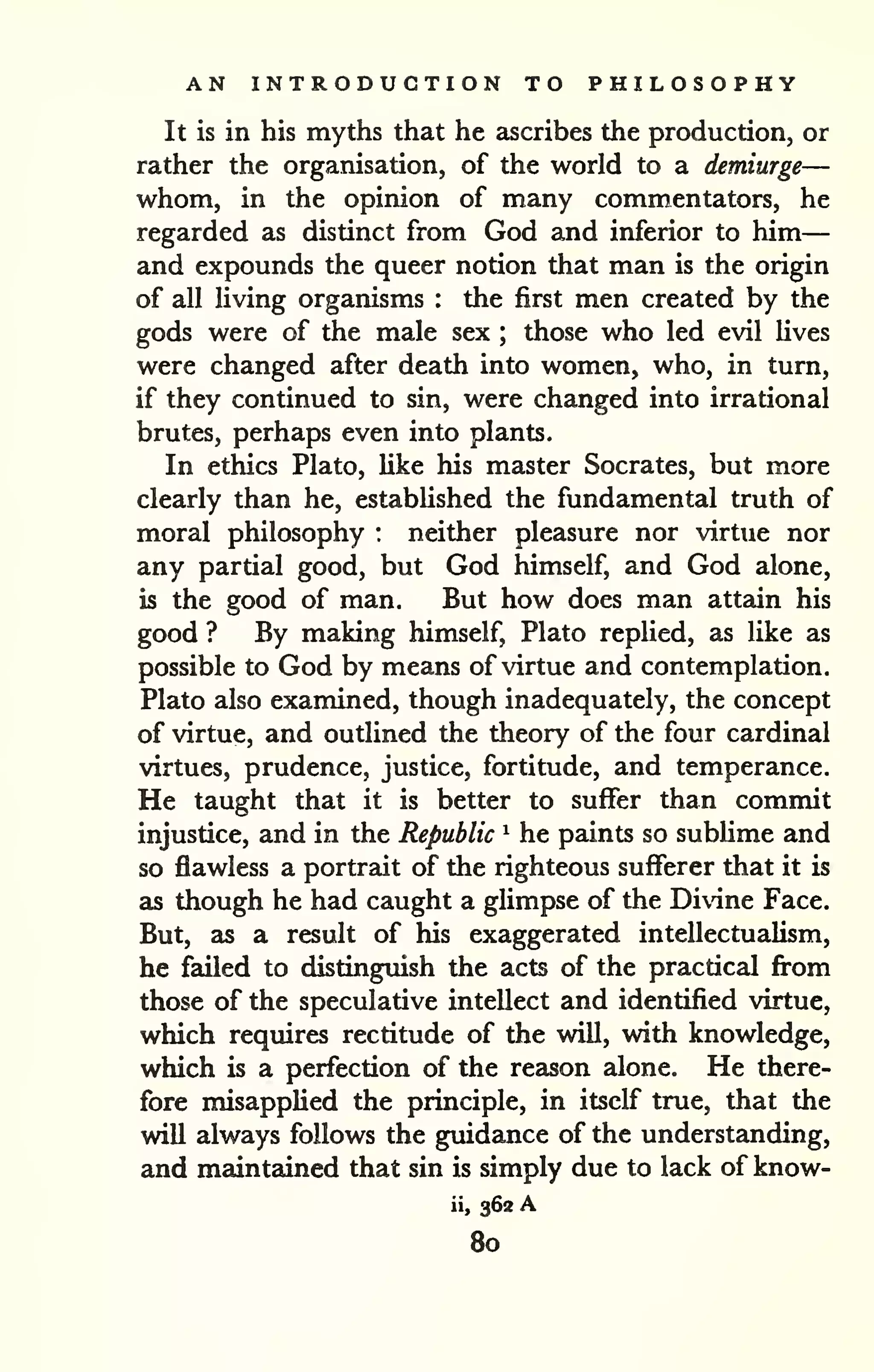 AN INTRODUCTION TO PHILOSOPHY 
— 
It is in his myths that he ascribes the production, or 
rather the organisation, of the world to a demiurge— 
whom, in the opinion of many commentators, he 
regarded as distinct from God and inferior to him 
and expounds the queer notion that man is the origin 
of all living organisms : the first men created by the 
gods were of the male sex ; those who led evil lives 
were changed after death into women, who, in turn, 
if they continued to sin, were changed into irrational 
brutes, perhaps even into plants. 
In ethics Plato, like his master Socrates, but more 
clearly than he, established the fundamental truth of 
moral philosophy : neither pleasure nor virtue nor 
any partial good, but God himself, and God alone, 
is the good of man. But how does man attain his 
good ? By making himself, Plato replied, as like as 
possible to God by means of virtue and contemplation. 
Plato also examined, though inadequately, the concept 
of virtue, and outlined the theory of the four cardinal 
virtues, prudence, justice, fortitude, and temperance. 
He taught that it is better to suffer than commit 
injustice, and in the Republic ^ he paints so sublime and 
so flawless a portrait of the righteous sufferer that it is 
as though he had caught a glimpse of the Divdne Face. 
But, as a result of his exaggerated intellectualism, 
he failed to distinguish the acts of the practical from 
those of the speculative intellect and identified virtue, 
which requires rectitude of the will, with knowledge, 
which is a perfection of the reason alone. He there-fore 
misapplied the principle, in itself true, that the 
will always follows the guidance of the understanding, 
and maintedned that sin is simply due to lack of know-ii, 
362 A 
80 
 
