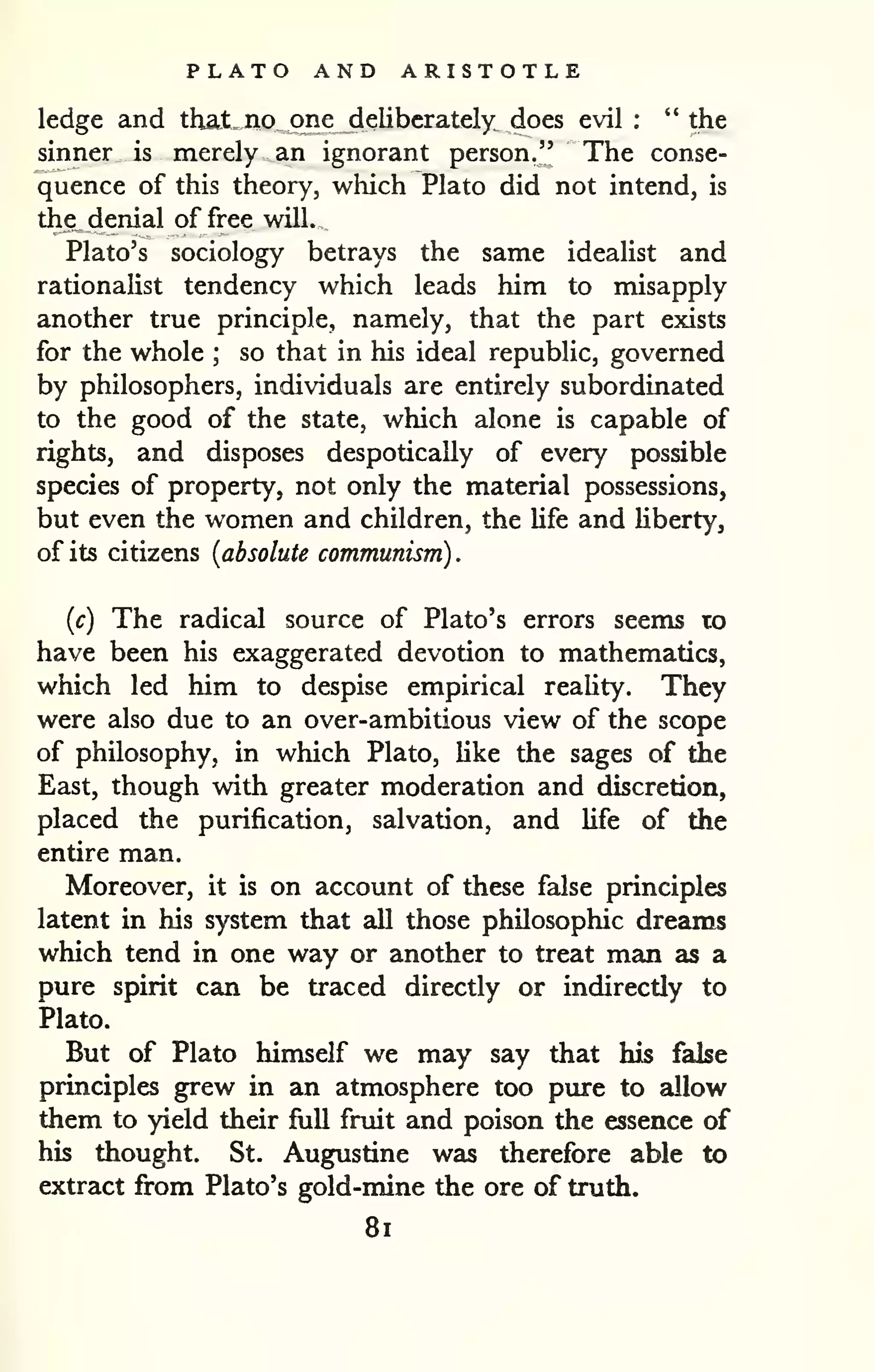 . 
PLATO AND ARISTOTLE 
ledge and that no one deliberately does evil : " the 
sinner is merely an ignorant person," The conse-quence 
of this theory, which Plato did not intend, is 
the denial of free will. 
Plato's sociology betrays the same idealist and 
rationaHst tendency which leads him to misapply 
another true principle, namely, that the part exists 
for the whole ; so that in his ideal republic, governed 
by philosophers, individuals are entirely subordinated 
to the good of the state, which alone is capable of 
rights, and disposes despotically of every possible 
species of property, not only the material possessions, 
but even the women and children, the life and hberty, 
of its citizens {absolute communism) 
{c) The radical source of Plato's errors seems to 
have been his exaggerated devotion to mathematics, 
which led him to despise empirical reahty. They 
were also due to an over-ambitious view of the scope 
of philosophy, in which Plato, like the sages of the 
East, though with greater moderation and discretion, 
placed the purification, salvation, and life of the 
entire man. 
Moreover, it is on account of these false principles 
latent in his system that all those philosophic dreams 
which tend in one way or another to treat man as a 
pure spirit can be traced directly or indirectly to 
Plato. 
But of Plato himself we may say that his false 
principles grew in an atmosphere too pure to allow 
them to yield their full fruit and poison the essence of 
his thought. St. Augustine was therefore able to 
extract from Plato's gold-mine the ore of truth. 
8i 
 