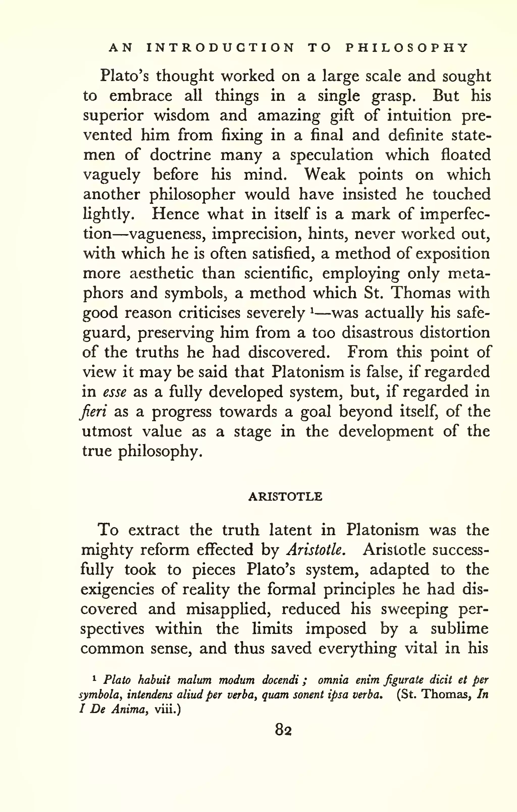 AN INTRODUCTION TO PHILOSOPHY 
Plato's thought worked on a large scale and sought 
to embrace all things in a single grasp. But his 
superior wisdom and amazing gift of intuition pre-vented 
him from fixing in a final and definite state-men 
of doctrine many a speculation which floated 
vaguely before his mind. Weak points on which 
another philosopher would have insisted he touched 
lightly. Hence what in itself is a mark of imperfec-tion— 
vagueness, imprecision, hints, never worked out, 
with which he is often satisfied, a method of exposition 
more aesthetic than scientific, employing only m,eta-phors 
and symbols, a method which St. Thomas with 
good reason criticises severely ^—was actually his safe-guard, 
preserving him from a too disastrous distortion 
of the truths he had discovered. From this point of 
view it may be said that Platonism is false, if regarded 
in esse as a fully developed system, but, if regarded in 
Jieri as a progress towards a goal beyond itself, of the 
utmost value as a stage in the development of the 
true philosophy. 
ARISTOTLE 
To extract the truth latent in Platonism was the 
mighty reform effected by Aristotle. Aristotle success-fully 
took to pieces Plato's system, adapted to the 
exigencies of reality the formal principles he had dis-covered 
and misapplied, reduced his sweeping per-spectives 
within the limits imposed by a sublime 
common sense, and thus saved everything vital in his 
1 Plato habuit malum modum docendi ; omnia enim figurate dicit et per 
symbola, intendens aliud per verba, quam sonent ipsa verba. (St. Thomas, In 
I De Anima, viii.) 
82 
 