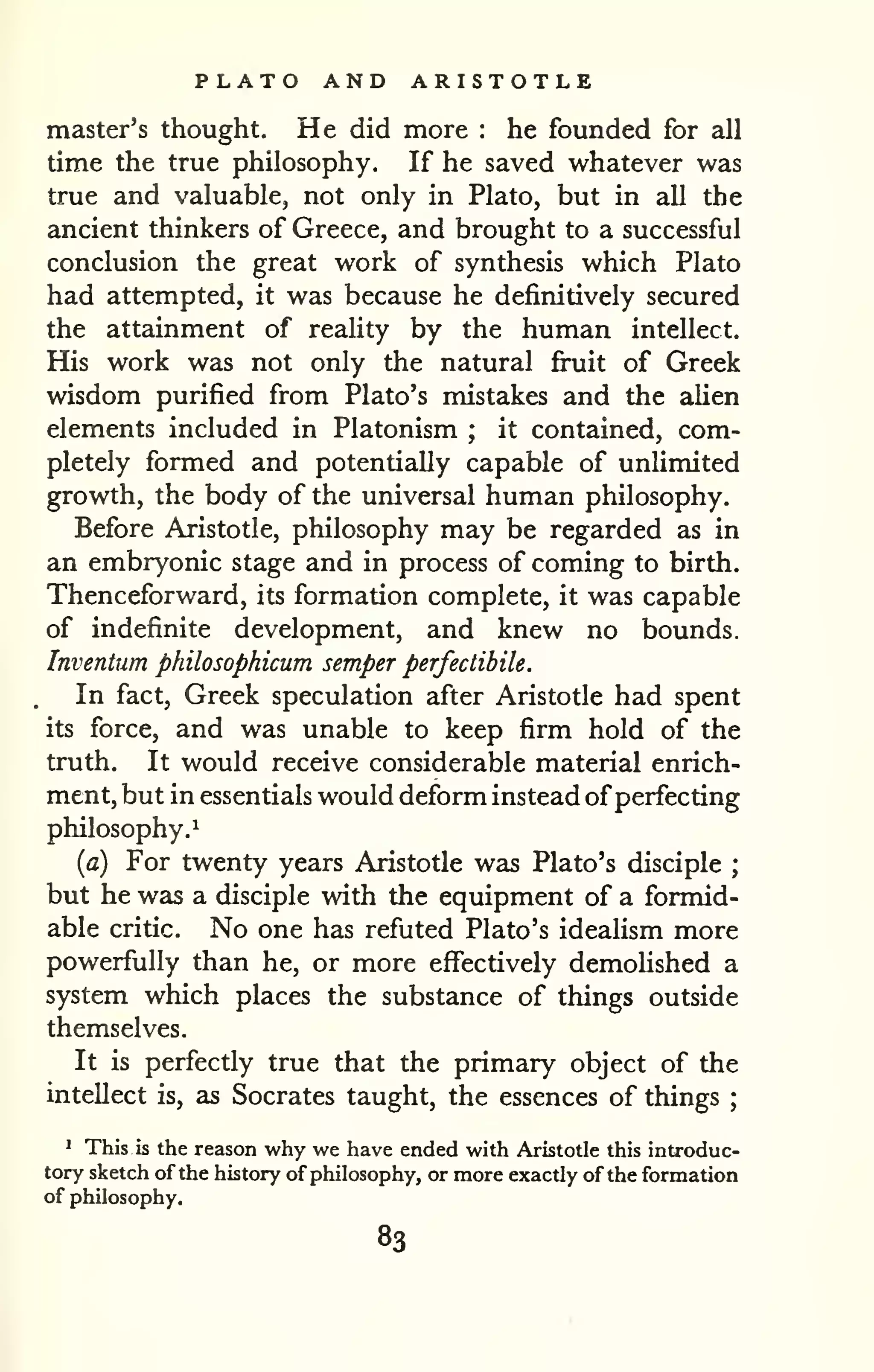 PLATO AND ARISTOTLE 
master's thought. He did more : he founded for all 
time the true philosophy. If he saved whatever was 
true and valuable, not only in Plato, but in all the 
ancient thinkers of Greece, and brought to a successful 
conclusion the great work of synthesis which Plato 
had attempted, it was because he definitively secured 
the attainment of reality by the human intellect. 
His work was not only the natural fi^it of Greek 
wisdom purified from Plato's mistakes and the alien 
elements included in Platonism ; it contained, com-pletely 
formed and potentially capable of unlimited 
growth, the body of the universal human philosophy. 
Before Aristotle, philosophy may be regarded as in 
an embryonic stage and in process of coming to birth. 
Thenceforward, its formation complete, it was capable 
of indefinite development, and knew no bounds. 
Inventum philosophicum semper perfectibile. 
In fact, Greek speculation after Aristotle had spent 
its force, and was unable to keep firm hold of the 
truth. It would receive considerable material enrich-ment, 
but in essentials would deform instead ofperfecting 
philosophy.^ 
{a) For twenty years Aristotle was Plato's disciple ; 
but he was a disciple with the equipment of a formid-able 
critic. No one has refuted Plato's idealism more 
powerfully than he, or more effectively demolished a 
system which places the substance of things outside 
themselves. 
It is perfectly true that the primary object of the 
intellect is, as Socrates taught, the essences of things ; 
^ This is the reason why we have ended with Aristotle this introduc-tory 
sketch of the history of philosophy, or more exactly of the formation 
of philosophy. 
83 
 