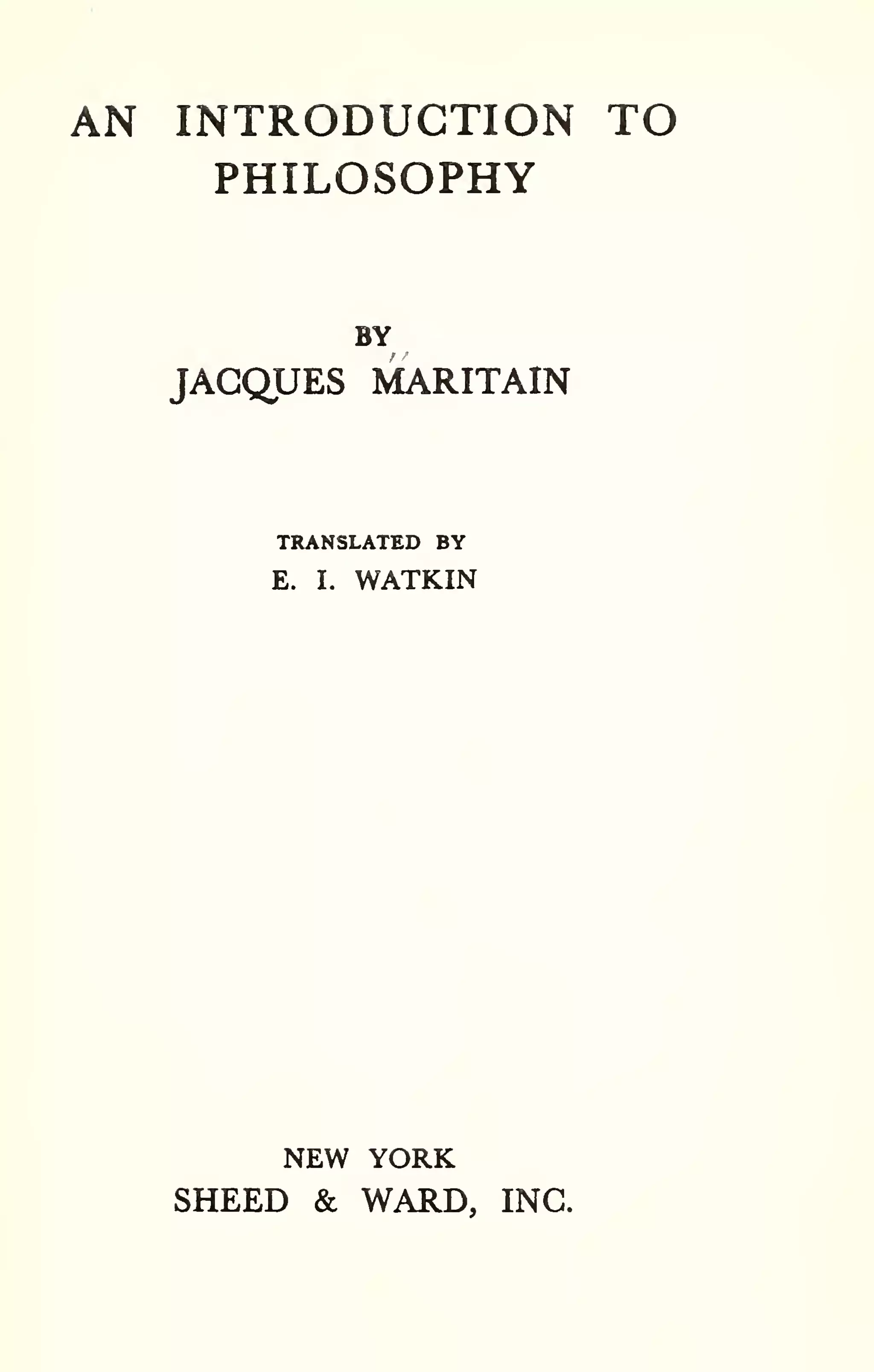 AN INTRODUCTION TO 
PHILOSOPHY 
BY 
JACQUES MARITAIN 
TRANSLATED BY 
E. I. WATKIN 
NEW YORK 
SHEED & WARD, INC. 
 