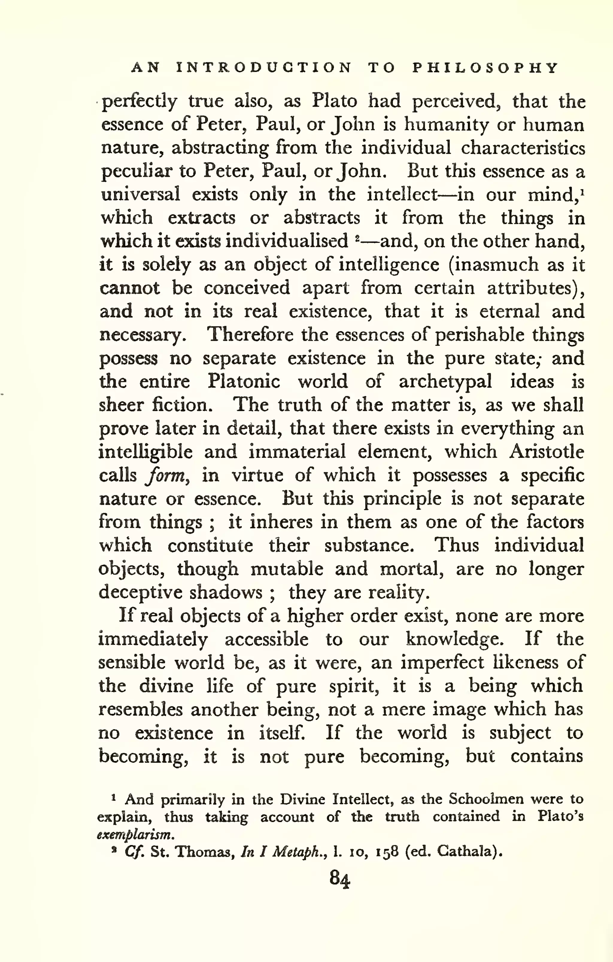 AN INTRODUCTION TO PHILOSOPHY 
perfectly true also, as Plato had perceived, that the 
essence of Peter, Paul, or John is humanity or human 
nature, abstracting from the individual characteristics 
peculiar to Peter, Paul, or John. But this essence as a 
universal exists only in the intellect—in our mind,* 
which extracts or abstracts it from the things in 
which it exists individualised ^—and, on the other hand, 
it is solely as an object of intelligence (inasmuch as it 
cannot be conceived apart from certain attributes), 
and not in its real existence, that it is eternal and 
necessary. Therefore the essences of perishable things 
possess no separate existence in the pure state,- and 
the entire Platonic world of archetypal ideas is 
sheer fiction. The truth of the matter is, as we shall 
prove later in detail, that there exists in everything an 
intelligible and immaterial element, which Aristotle 
calls form^ in virtue of which it possesses a specific 
nature or essence. But this principle is not separate 
from things ; it inheres in them as one of the factors 
which constitute their substance. Thus individual 
objects, though mutable and mortal, are no longer 
deceptive shadows ; they are reality. 
If real objects of a higher order exist, none are more 
immediately accessible to our knowledge. If the 
sensible world be, as it were, an imperfect likeness of 
the divine life of pure spirit, it is a being which 
resembles another being, not a mere image which has 
no existence in itself. If the world is subject to 
becoming, it is not pure becoming, but contains 
1 And primarily in the Divine Intellect, as the Schoolmen were to 
explain, thus taking accovmt of the truth contained in Plato's 
exemplarism. 
» Cf. St. Thomas, In I Metaph., 1. lo, 158 (ed. Gathala). 
84 
 