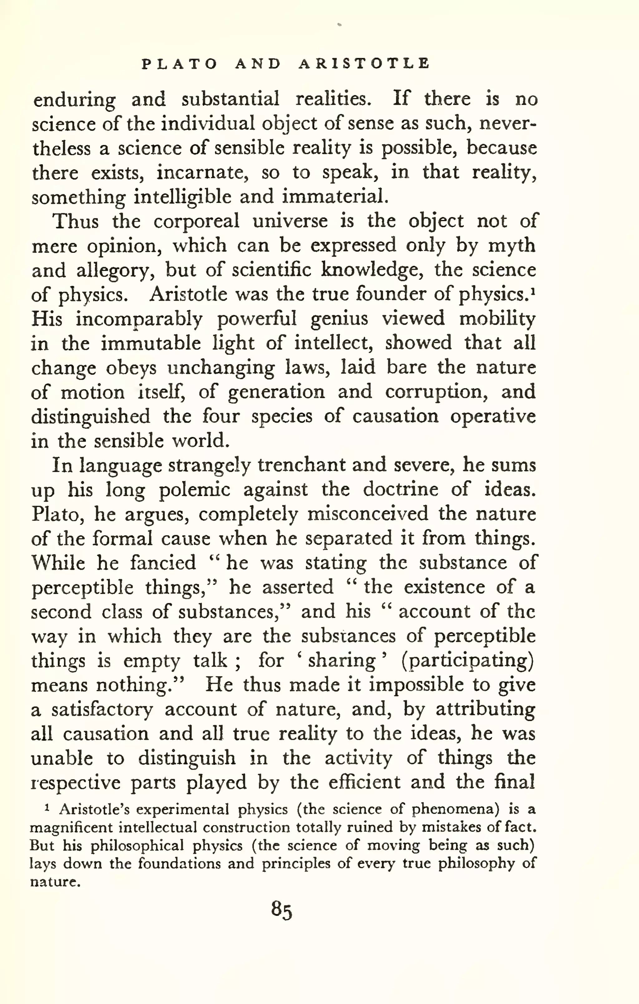 PLATO AND ARISTOTLE 
enduring and substantial realities. If there is no 
science of the individual object of sense as such, never-theless 
a science of sensible reaUty is possible, because 
there exists, incarnate, so to speak, in that reality, 
something intelligible and immaterial. 
Thus the corporeal universe is the object not of 
mere opinion, which can be expressed only by myth 
and allegory, but of scientific knowledge, the science 
of physics. Aristotle was the true founder of physics.^ 
His incomparably powerful genius viewed mobihty 
in the immutable Hght of intellect, showed that all 
change obeys unchanging laws, laid bare the nature 
of motion itself, of generation and corruption, and 
distinguished the four species of causation operative 
in the sensible world. 
In language strangely trenchant and severe, he sums 
up his long polemic against the doctrine of ideas. 
Plato, he argues, completely misconceived the nature 
of the formal cause when he separated it from things. 
While he fancied " he was stating the substance of 
perceptible things," he asserted " the existence of a 
second class of substances," and his " account of the 
way in which they are the substances of perceptible 
things is empty talk ; for ' sharing ' (participating) 
means nothing." He thus made it impossible to give 
a satisfactory account of nature, and, by attributing 
all causation and all true reality to the ideas, he was 
unable to distinguish in the activity of things the 
lespective parts played by the efficient and the final 
1 Aristotle's experimental physics (the science of phenomena) is a 
magnificent intellectual construction totally ruined by mistakes of fact. 
But his philosophical physics (the science of moving being as such) 
lays down the foundations and principles of every true philosophy of 
nature. 
85 
 