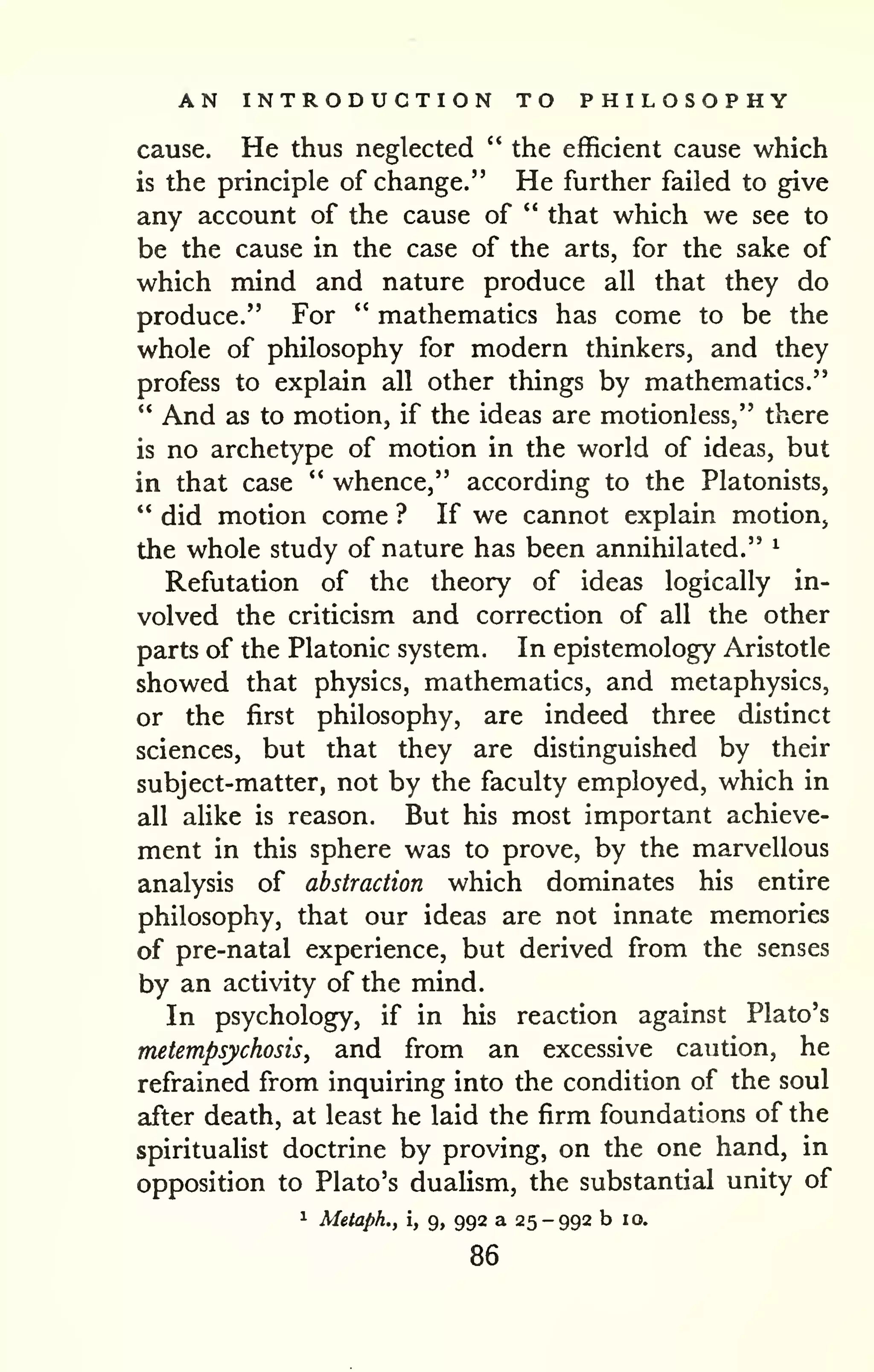 AN INTRODUCTION TO PHILOSOPHY 
cause. He thus neglected " the efficient cause which 
is the principle of change," He further failed to give 
any account of the cause of " that which we see to 
be the cause in the case of the arts, for the sake of 
which mind and nature produce all that they do 
produce." For " mathematics has come to be the 
whole of philosophy for modern thinkers, and they 
profess to explain all other things by mathematics." 
" And as to motion, if the ideas are motionless," there 
is no archetype of motion in the world of ideas, but 
in that case " whence," according to the Platonists, 
" did motion come ? If we cannot explain motion, 
the whole study of nature has been annihilated." ^ 
Refutation of the theory of ideas logically in-volved 
the criticism and correction of all the other 
parts of the Platonic system. In epistemology Aristotle 
showed that physics, mathematics, and metaphysics, 
or the first philosophy, are indeed three distinct 
sciences, but that they are distinguished by their 
subject-matter, not by the faculty employed, which in 
all alike is reason. But his most important achieve-ment 
in this sphere was to prove, by the marvellous 
analysis of abstraction which dominates his entire 
philosophy, that our ideas are not innate memories 
of pre-natal experience, but derived from the senses 
by an activity of the mind. 
In psychology, if in his reaction against Plato's 
metempsychosis, and from an excessive caution, he 
refrained from inquiring into the condition of the soul 
after death, at least he laid the firm foundations of the 
spiritualist doctrine by proving, on the one hand, in 
opposition to Plato's dualism, the substantial unity of 
1 Meiaph., i, 9, 992 a 25-992 b 10. 
86 
 