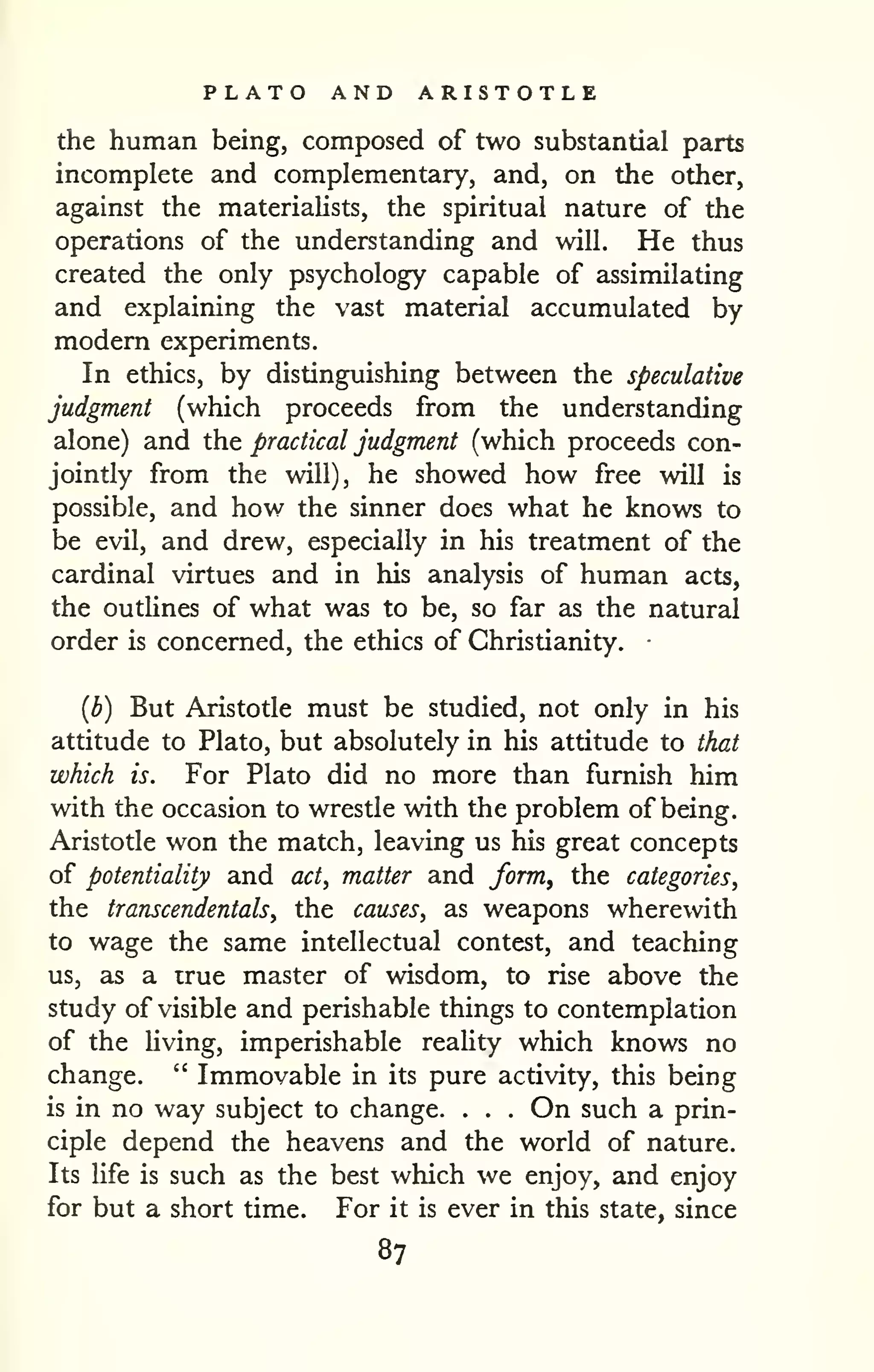 PLATO AND ARISTOTLE 
the human being, composed of two substantial parts 
incomplete and complementary, and, on the other, 
against the materialists, the spiritual nature of the 
operations of the understanding and will. He thus 
created the only psychology capable of assimilating 
and explaining the vast material accumulated by 
modern experiments. 
In ethics, by distinguishing between the speculative 
judgment (which proceeds from the understanding 
alone) and the practical judgment (which proceeds con-jointly 
from the will), he showed how free will is 
possible, and how the sinner does what he knows to 
be evil, and drew, especially in his treatment of the 
cardinal virtues and in his analysis of human acts, 
the outlines of what was to be, so far as the natural 
order is concerned, the ethics of Christianity. • 
{b) But Aristotle must be studied, not only in his 
attitude to Plato, but absolutely in his attitude to that 
which is. For Plato did no more than furnish him 
with the occasion to wrestle with the problem of being. 
Aristotle won the match, leaving us his great concepts 
of potentiality and act, matter and form^ the categories^ 
the transcendentals, the causes, as weapons wherewith 
to wage the same intellectual contest, and teaching 
us, as a irue master of wisdom, to rise above the 
study of visible and perishable things to contemplation 
of the hving, imperishable reality which knows no 
change. " Immovable in its pure activity, this being 
is in no way subject to change. . . . On such a prin-ciple 
depend the heavens and the world of nature. 
Its Ufe is such as the best which we enjoy, and enjoy 
for but a short time. For it is ever in this state, since 
87 
 