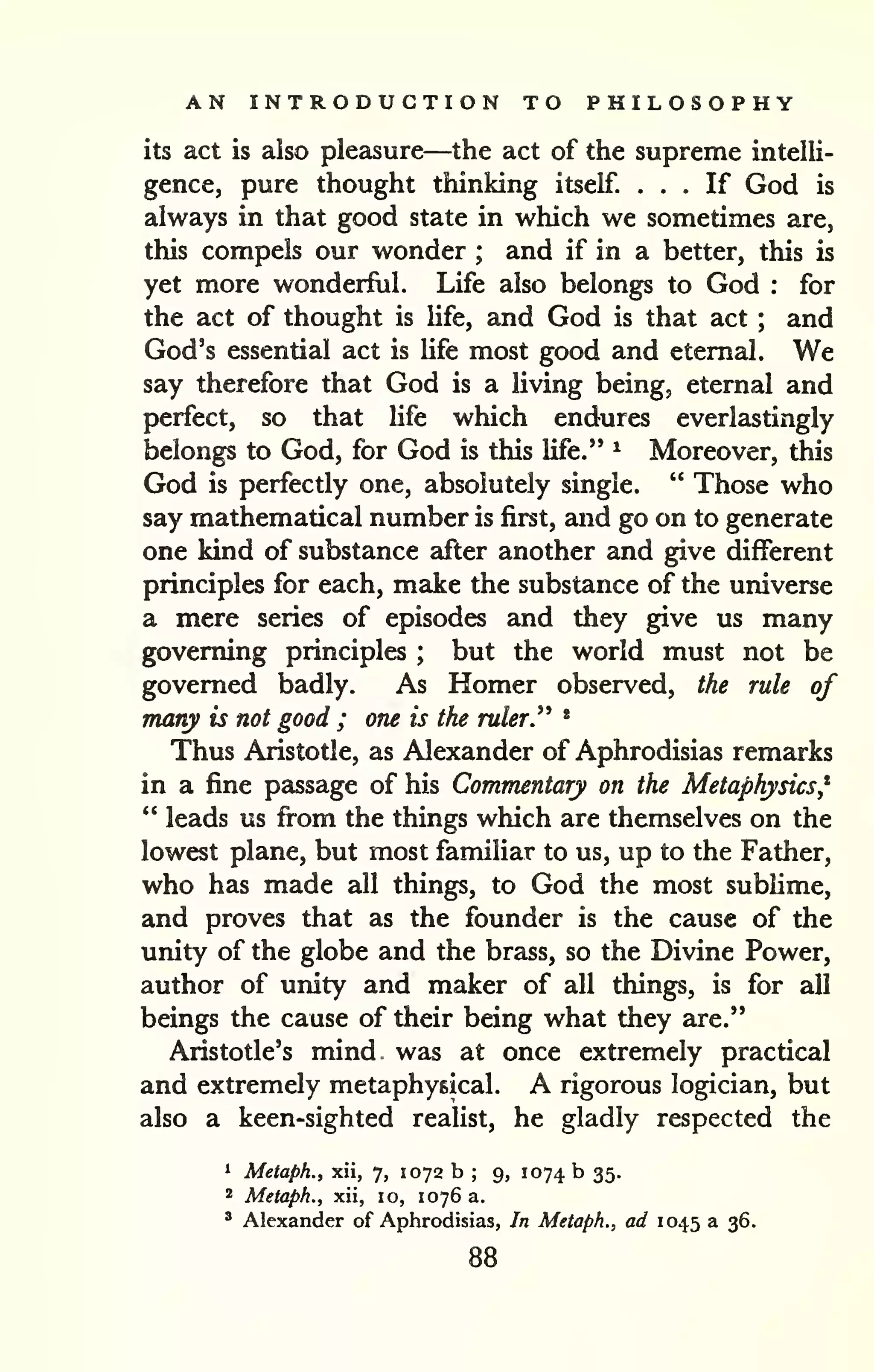AN INTRODUCTION TO PHILOSOPHY 
its act is also pleasure—the act of the supreme intelli-gence, 
pure thought thinking itself. ... If God is 
always in that good state in which we sometimes are, 
this compels our wonder ; and if in a better, this is 
yet more wonderful. Life also belongs to God : for 
the act of thought is Ufe, and God is that act ; and 
God's essential act is Ufe most good and eternal. We 
say therefore that God is a living being, eternal and 
perfect, so that life which endures everlastingly 
belongs to God, for God is this life." ^ Moreover, this 
God is perfectly one, absolutely single. " Those who 
say mathematical number is first, and go on to generate 
one kind of substance after another and give different 
principles for each, make the substance of the universe 
a mere series of episodes and they give us many 
governing principles ; but the world must not be 
governed badly. As Homer observed, the rule of 
many is not good ; one is the ruler^ * 
Thus Aristotle, as Alexander of Aphrodisias remarks 
in a fine passage of his Commentary on the Metaphysics* 
" leads us fi"om the things which are themselves on the 
lowest plane, but most familiar to us, up to the Father, 
who has made all things, to God the most sublime, 
and proves that as the founder is the cause of the 
unity of the globe and the brass, so the Divine Power, 
author of unity and maker of all things, is for all 
beings the cause of their being what they are." 
Aristotle's mind was at once extremely practical 
and extremely metaphysical. A rigorous logician, but 
also a keen-sighted realist, he gladly respected the 
1 Metaph., xii, 7, 1072 b ; 9, 1074 b 35. 
* Metaph., xii, 10, 1076 a. 
' Alexander of Aphrodisias, In Metaph., ad 1045 a 36. 
88 
 