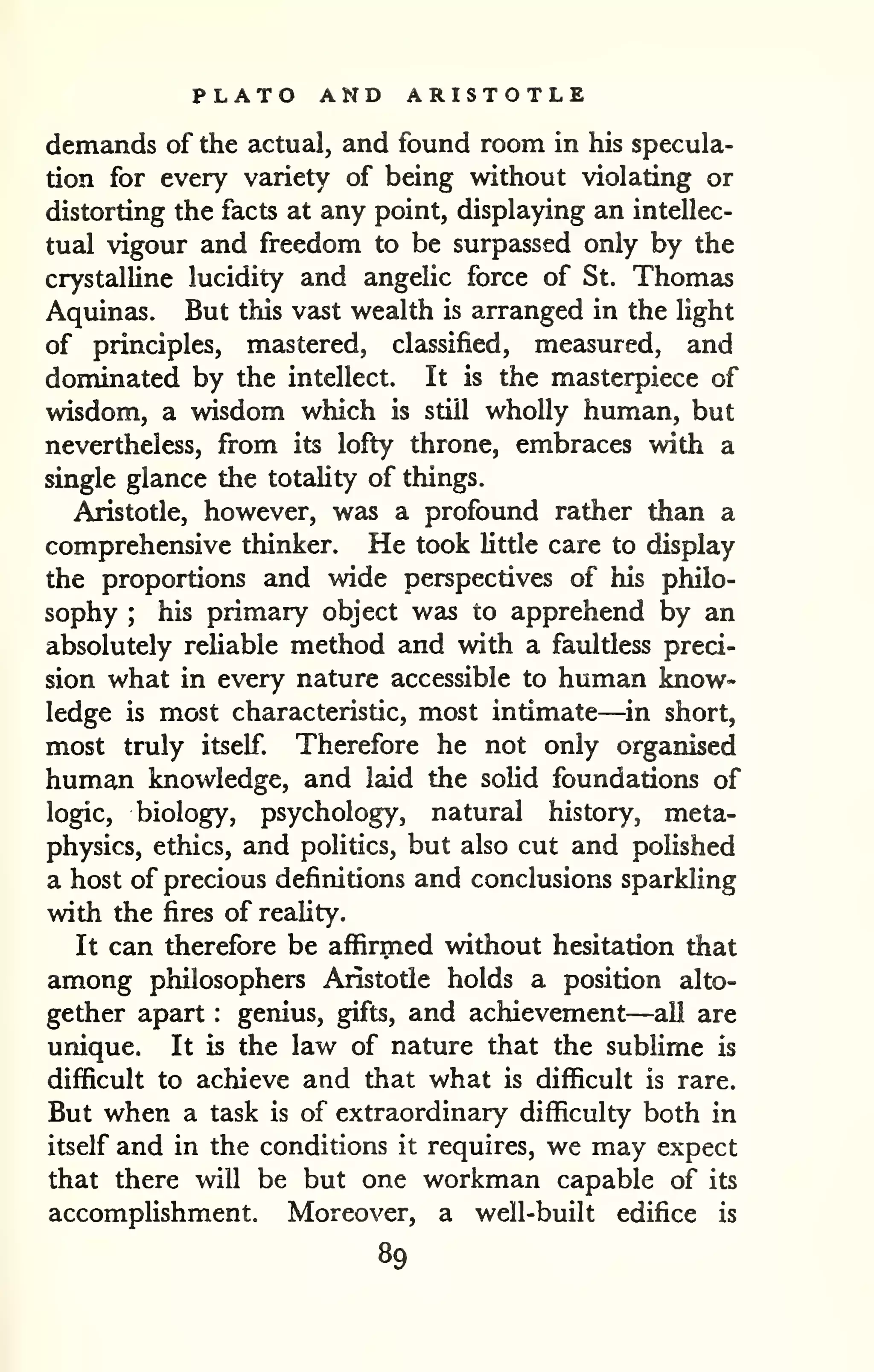 PLATO AND ARISTOTLE 
demands of the actual, and found room in his specula-tion 
for every variety of being without violating or 
distorting the facts at any point, displaying an intellec-tual 
vigour and freedom to be surpassed only by the 
crystalline lucidity and angelic force of St. Thomas 
Aquinas. But this vast wealth is arranged in the light 
of principles, mastered, classified, measured, and 
dominated by the intellect. It is the masterpiece of 
wisdom, a wisdom which is still wholly human, but 
nevertheless, from its lofty throne, embraces with a 
single glance the totaUty of things, 
Aristotle, however, was a profound rather than a 
comprehensive thinker. He took little care to display 
the proportions and wide perspectives of his philo-sophy 
; his primary object w£is to apprehend by an 
absolutely reliable method and with a faultless preci-sion 
what in every nature accessible to human know-ledge 
is most characteristic, most intimate—in short, 
most truly itself. Therefore he not only organised 
human knowledge, and laid the solid foundations of 
logic, biology, psychology, natural history, meta-physics, 
ethics, and politics, but also cut and polished 
a host of precious definitions and conclusions sparkling 
with the fires of reality. 
It can therefore be affirmed without hesitation that 
among philosophers Aristotle holds a position alto-gether 
apart : genius, gifts, and achievement—all are 
unique. It is the law of nature that the sublime is 
difficult to achieve and that what is difficult is rare. 
But when a task is of extraordinary difficulty both in 
itself and in the conditions it requires, we may expect 
that there will be but one workman capable of its 
accomplishment. Moreover, a well-built edifice is 
89 
 