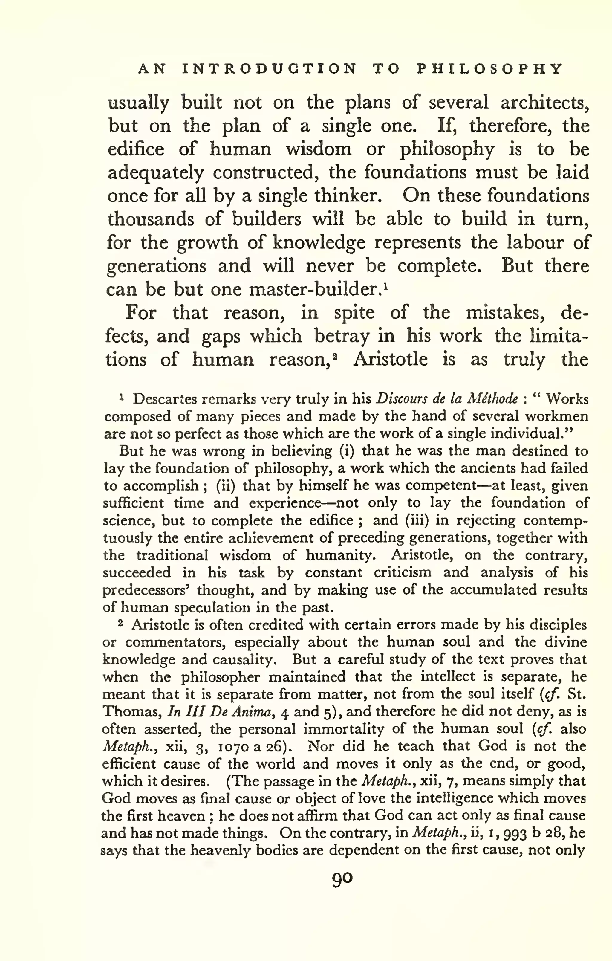 AN INTRODUCTION TO PHILOSOPHY 
usually built not on the plans of several architects, 
but on the plan of a single one. If, therefore, the 
edifice of human wisdom or philosophy is to be 
adequately constructed, the foundations must be laid 
once for all by a single thinker. On these foundations 
thousands of builders will be able to build in turn, 
for the growth of knowledge represents the labour of 
generations and will never be complete. But there 
can be but one master-builder.^ 
For that reason, in spite of the mistakes, de-fects, 
and gaps which betray in his work the limita-tions 
of human reason,^ Aristotle is as truly the 
^ Descartes remarks very truly in his Discours de la Mithode : " Works 
composed of many pieces and made by the hand of several workmen 
are not so perfect as those which are the work of a single individual." 
But he was wrong in believing (i) that he was the man destined to 
lay the foundation of philosophy, a work which the ancients had failed 
to accomplish ; (ii) that by himself he was competent—at least, given 
sufficient time and experience—not only to lay the foundation of 
science, but to complete the edifice ; and (iii) in rejecting contemp-tuously 
the entire achievement of preceding generations, together with 
the traditional wisdom of humanity. Aristotle, on the contrary, 
succeeded in his task by constant criticism and analysis of his 
predecessors' thought, and by making use of the accumulated results 
of human speculation in the past. 
2 Aristotle is often credited with certain errors made by his disciples 
or commentators, especially about the human soul and the divine 
knowledge and causality. But a careful study of the text proves that 
when the philosopher maintained that the intellect is separate, he 
meant that it is separate from matter, not from the soul itself {cf. St. 
Thomas, In III De Anima, 4 and 5) , and therefore he did not deny, as is 
often asserted, the personal immortality of the human soul {cf. also 
Metaph., xii, 3, 1070 a 26). Nor did he teach that God is not the 
efficient cause of the world and moves it only as the end, or good, 
which it desires. (The passage in the Metaph., xii, 7, means simply that 
God moves as final cause or object of love the intelligence which moves 
the first heaven ; he does not affirm that God can act only as final cause 
and has not made things. On the contrary, in Metaph., ii, i 
, 993 b 28, he 
says that the heavenly bodies are dependent on the first cause, not only 
90 
 