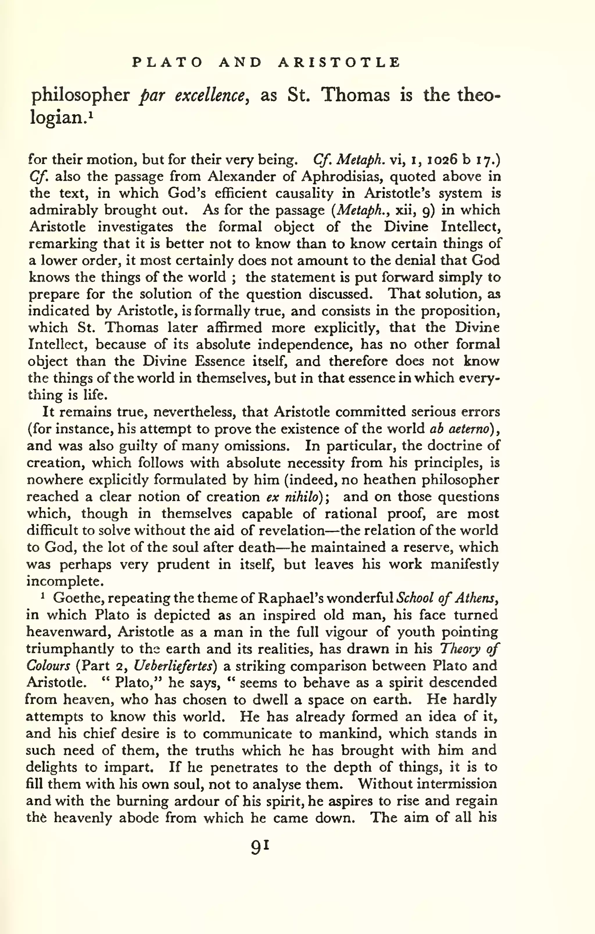 PLATO AND ARISTOTLE 
philosopher par excellence, as St. Thomas is the theo-logian.^ 
for their motion, but for their very being. Cf. Metaph. vi, i, 1026 b 17.) 
Cf. also the passage from Alexander of Aphrodisias, quoted above in 
the text, in which God's efficient causality in Aristotle's system is 
admirably brought out. As for the passage {Metaph., xii, 9) in which 
Aristotle investigates the formal object of the Divine Intellect, 
remarking that it is better not to know than to know certain things of 
a lower order, it most certainly does not amount to the denial that God 
knows the things of the world ; the statement is put forward simply to 
prepare for the solution of the question discussed. That solution, as 
indicated by Aristotle, is formally true, and consists in the proposition, 
which St. Thomas later affirmed more explicitly, that the Divine 
Intellect, because of its absolute independence, has no other formal 
object than the Divine Essence itself, and therefore does not know 
the things of the world in themselves, but in that essence in which every-thing 
is life. 
It remains true, nevertheless, that Aristotle committed serious errors 
(for instance, his attempt to prove the existence of the world ab aeterno) , 
and was also guilty of many omissions. In particular, the doctrine of 
creation, which follows with absolute necessity from his principles, is 
nowhere explicitly formulated by him (indeed, no heathen philosopher 
reached a clear notion of creation ex nihilo); and on those questions 
which, though in themselves capable of rational proof, are most 
difficult to solve without the aid of revelation—the relation of the world 
to God, the lot of the soul after death—he maintained a reserve, which 
was perhaps very prudent in itself, but leaves his work manifestly 
incomplete. 
1 Goethe, repeating the theme of Raphael's wonderful School of Athens, 
in which Plato is depicted as an inspired old man, his face turned 
heavenward, Aristotle as a man in the full vigour of youth pointing 
triumphantly to the earth and its realities, has drawn in his Theory of 
Colours (Part 2, Ueberliefertes) a striking comparison between Plato and 
Aristotle. " Plato," he says, " seems to behave as a spirit descended 
from heaven, who has chosen to dwell a space on earth. He hardly 
attempts to know this world. He has already formed an idea of it, 
and his chief desire is to communicate to mankind, which stands in 
such need of them, the truths which he has brought with him and 
delights to impart. If he penetrates to the depth of things, it is to 
fill them with his own soul, not to analyse them. Without intermission 
and with the burning ardour of his spirit, he aspires to rise and regain 
the heavenly abode from which he came down. The aim of all his 
91 
 