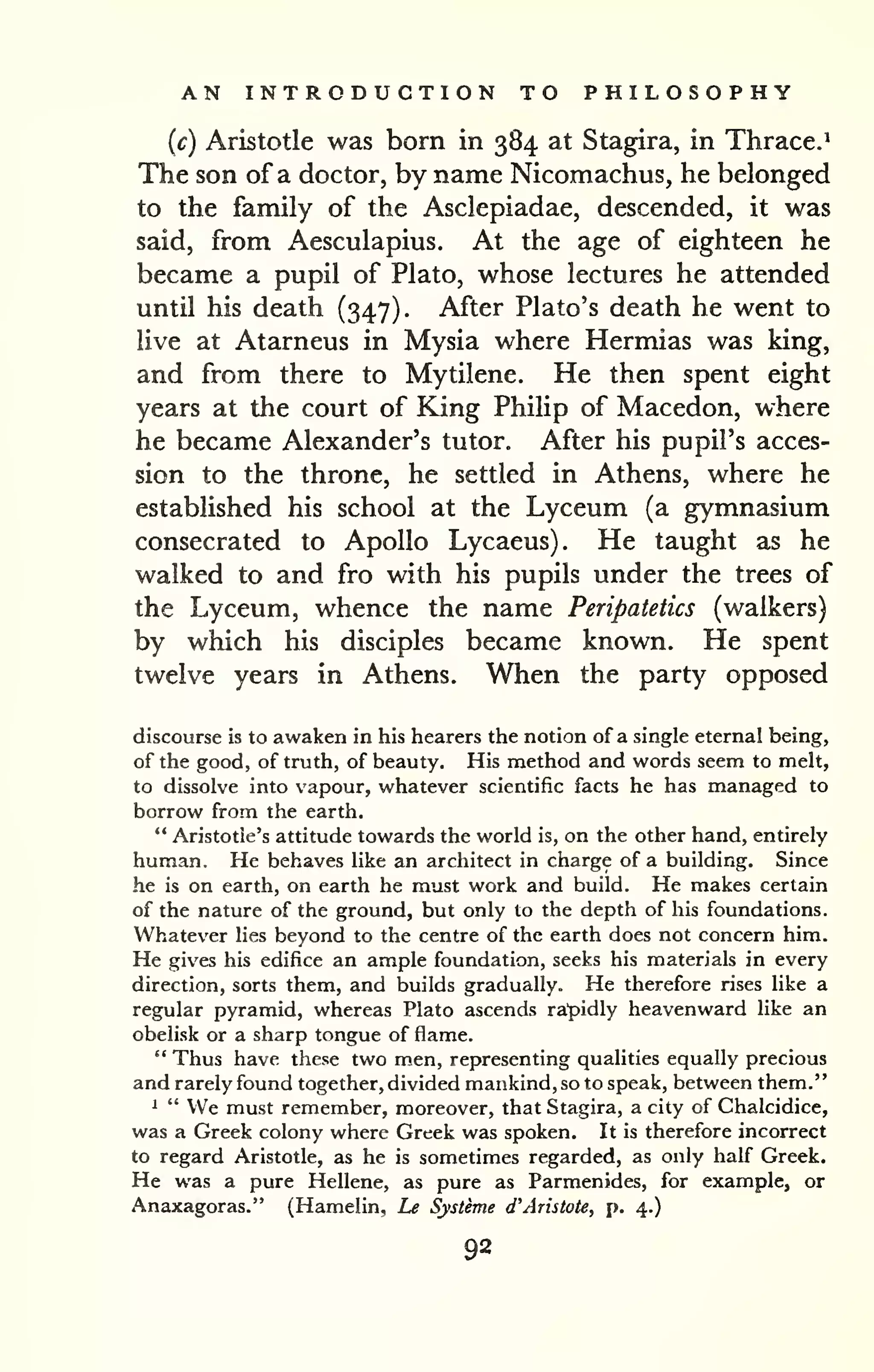 AN INTRODUCTION TO PHILOSOPHY 
(c) Aristotle was born in 384 at Stagira, in Thrace.' 
The son of a doctor, by name Nicomachus, he belonged 
to the family of the Asclepiadae, descended, it was 
said, from Aesculapius. At the age of eighteen he 
became a pupil of Plato, whose lectures he attended 
until his death (347). After Plato's death he went to 
live at Atarneus in Mysia where Hermias was king, 
and from there to Mytilene. He then spent eight 
years at the court of King Philip of Macedon, where 
he became Alexander's tutor. After his pupil's acces-sion 
to the throne, he settled in Athens, where he 
established his school at the Lyceum (a gymnasium 
consecrated to Apollo Lycaeus). He taught as he 
walked to and fro with his pupils under the trees of 
the Lyceum, whence the name Peripatetics (walkers) 
by which his disciples became known. He spent 
twelve years in Athens. When the party opposed 
discourse is to awaken in his hearers the notion of a single eternal being, 
of the good, of truth, of beauty. His method and words seem to melt, 
to dissolve into vapour, whatever scientific facts he has managed to 
borrow from the earth. 
" Aristotle's attitude towards the world is, on the other hand, entirely 
human. He behaves like an arcliitect in charge of a building. Since 
he is on earth, on earth he must work and build. He makes certain 
of the nature of the ground, but only to the depth of his foundations. 
Whatever lies beyond to the centre of the earth does not concern him. 
He gives his edifice an ample foundation, seeks his materials in every 
direction, sorts them, and builds gradually. He therefore rises like a 
regular pyramid, whereas Plato ascends rapidly heavenward like an 
obelisk or a sharp tongue of flame. 
" Thus have these two men, representing qualities equally precious 
and rarely found together, divided mankind, so to speak, between them." 
1 " We must remember, moreover, that Stagira, a city of Chalcidice, 
was a Greek colony where Greek was spoken. It is therefore incorrect 
to regard Aristotle, as he is sometimes regarded, as only half Greek. 
He was a pure Hellene, as pure as Parmenides, for example, or 
Anaxagoras." (Hamelin, Le Systeme d'Aristote, p. 4.) 
92 
 