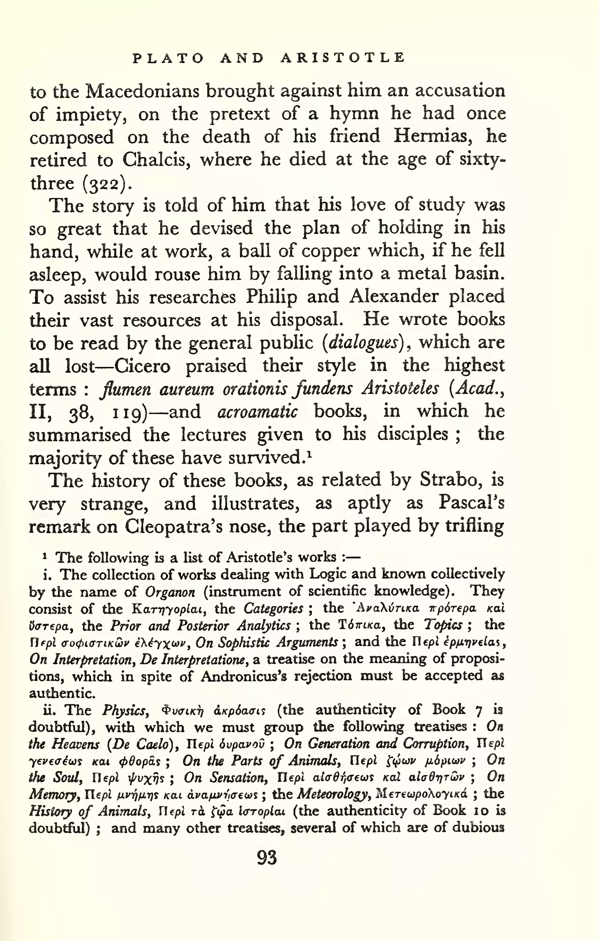 PLATO AND ARISTOTLE 
to the Macedonians brought against him an accusation 
of impiety, on the pretext of a hymn he had once 
composed on the death of his friend Hermias, he 
retired to Chalcis, where he died at the age of sixty-three 
(322). 
The story is told of him that his love of study was 
so great that he devised the plan of holding in his 
hand, while at work, a ball of copper which, if he fell 
asleep, would rouse him by falling into a metal basin. 
To assist his researches Philip and Alexander placed 
their vast resources at his disposal. He wrote books 
to be read by the general public {dialogues), which are 
all lost—Cicero praised their style in the highest 
terms : flumen aureum orationis fundens Aristoteles {Acad., 
II, 38, 119)—and acroamatic books, in which he 
summarised the lectures given to his disciples ; the 
majority of these have survived.^ 
The history of these books, as related by Strabo, is 
very strange, and illustrates, as aptly as Pascal's 
remark on Cleopatra's nose, the part played by trifling 
* The following is a list of Aristotle's works : 
— 
i. The collection of works dealing with Logic and known collectively 
by the name of Organon (instrument of scientific knowledge). They 
consist of the Kary^yoplcn, the Categories ; the 'AvaXvTiKa irpdrepa Kai 
Offrepa, the Prior and Posterior Analytics ; the TdmKa, the Topics ; the 
Hfpl <To(piaTiKQ)v iXiyx'^i', On Sophistic Arguments ; and the Uepl ipfiTivelai, 
On Interpretation, De Interpreiatione, a treatise on the meaning of proposi-tions, 
which in spite of Andronicus's rejection must be accepted as 
authentic. 
ii. The Physics, ^vciKi] dxpSaais (the authenticity of Book 7 is 
doubtful), with which we must group the followii^ treatises : On 
the Heavens {De Caelo), Tlepl dvpavoO ; On Generation and Corruption, Uepl 
yeveaiu^ Kai <p0opS.s ; On the Parts of Animals, Uepl ^i^wv fi6pitav ; On 
the Soul, Uepl ^vxv^ ; On Sensation, Tlepl al(r6r,ffews kcu aladriruv ; On 
Memory, Uepl tj.vf)fi.r)% Kai avafivva-eta^ ; the Meteorology, MereupoXoyiKd ; the 
History of Animals, riepi ri fi^a l<rroplai (the authenticity of Book 10 is 
doubtful) ; and many other treatises, several of which are of dubious 
93 
 