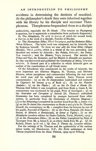 AN INTRODUCTION TO PHILOSOPHY 
accidents in determining the destinies of mankind. 
At the philosopher's death they were inherited together 
with his Ubrary by his disciple and successor Theo-phrastus. 
Theophrastus bequeathed them to a disciple 
authenticity, especially the De Mundo. (The treatise on Physiognomy 
is spurious, but is apparently a compilation from authentic fragments.) 
iii. The Metaphysics, Td uer^ rk (f>v<nKd, of which the second book, 
a iXttTTov, is the work of a disciple, Pasicles of Rhodes. 
iv. The Nicomachean Ethics, 'HdiKo, ^iKOfiixfia, and the Eudemian Ethics, 
'KdiKct EvBrifida. The latter work was composed, not by Aristotle, but 
by Eudemus himself. To these we may add the Great Ethics (Magna 
Moralia), "ROiko, tieyaha, which is a risumi of the two preceding; and 
therefore not written by Aristotle ; the Politics, UoKitiko. ; the Poetics, 
Tlepi noti]TiKT]i ; and the Rhetoric, T^x^r) pr/TopiKifi. The treatise On 
Virtues and Vices, the Economics, and the Rhetoric to Alexander are spurious. 
In 1 891 was discovered and published the Constitution of Athens,'AO-nvalwv 
TToXiTela. It formed part of a collection in which Aristotle gave an 
outline of the constitutions of 1 58 Greek states. 
Of the Schoolmen who commented on the works of Aristotle, the 
most important are Albertus Magnus, St. Thomas, and Silvester 
Maurus, whose paraphrase and commentary following the text word 
for word may still be usefully consulted. Saint Thomas wrote 
commentaries : (a) on the De Interpretatione (unfinished and replaced 
by Cajetan's for lessons 3-14 of Book 2) ; [b) on the Posterior 
Analytics ; (c) on the Physics ; (d) on the De Caelo et Mundo (St. 
Thomas died before it was completed, and from Book 3, lesson 8, the 
commentary was continued by his pupil, Peter of Auvergne) ; [e) on 
the Generation and Corruption of Animals (St. Thomas's unfinished 
Commentary has been completed by passages borrowed from other 
writers, in particular from the Commentary of Albertus Magnus) ; 
(/) on the Meteorology (completed by another hand from Bk. 2, lesson 11); 
[g) on the De Anima (the commentary on Books 2 and 3 is by St. Thomas 
himself, the commentary on Bk. i compiled from his lectures by one of 
his pupils, Raynald of Piperno ; (A) on the Parva Naturalia [De Sensu et 
Sensato, de Memoria et Reminiscentia, de Somno et Vigilia) ; (i) on the 
Metaphysics (modern edition by Padre Cathala, Turin, Marietti, 1915) ; 
(j) on the Nicomachean Ethics ; {k) on the Politics (completed by Peter of 
Auvergne from Bk. 3, lesson 6, or, as others think firom Bk. 4) . Cf. De 
Rubeis, Dissert. 23 in vol. i. Op. Omn. S. Thomae Aq., Leonine edition. 
For the writings of St. Thomas and the authenticity of his various 
minor works, see Mandonnet, O.P., Des Ecrits autherUiques de Saint 
Thomas (reprinted fi:om the Revue Thomiste, 1909-19 10) Friburg. 
94 
 