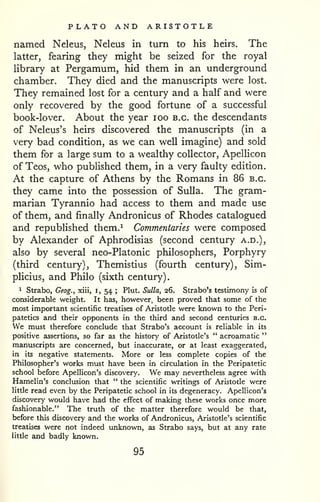 PLATO AND ARISTOTLE 
named Neleus, Neleus in turn to his heirs. The 
latter, fearing they might be seized for the royal 
library at Pergamum, hid them in an underground 
chamber. They died and the manuscripts were lost. 
They remained lost for a century and a half and were 
only recovered by the good fortune of a successful 
book-lover. About the year lOO b.g. the descendants 
of Neleus's heirs discovered the manuscripts (in a 
very bad condition, as we can well imagine) and sold 
them for a large sum to a wealthy collector, Apellicon 
of Teos, who published them, in a very faulty edition. 
At the capture of Athens by the Romans in 86 b.g. 
they came into the possession of Sulla. The gram-marian 
Tyrannic had access to them and made use 
of them, and finally Andronicus of Rhodes catalogued 
and republished them.^ Commentaries were composed 
by Alexander of Aphrodisias (second century a.d.), 
also by several neo-Platonic philosophers. Porphyry 
(third century), Themistius (fourth century), Sim-plicius, 
and Philo (sixth century). 
1 Strabo, Geog., xiii, i, 54 ; Plut. Sulla, 26. Strabo's testimony is of 
considerable weight. It has, however, been proved that some of the 
most important scientific treatises of Aristotle were known to the Peri-patetics 
and their opponents in the third and second centuries B.C. 
We must therefore conclude that Strabo's account is reliable in its 
positive assertions, so far as the history of Aristotle's " acroamatic " 
manuscripts are concerned, but inaccurate, or at least exaggerated, 
in its negative statements. More or less complete copies of the 
Philosopher's works must have been in circulation in the Peripatetic 
school before Apellicon's discovery. We may nevertheless agree with 
Hamelin's conclusion that " the scientific writings of Aristotle were 
little read even by the Peripatetic school in its degeneracy. Apellicon's 
discovery would have had the effect of making these works once more 
fashionable." The truth of the matter therefore would be that, 
before this discovery and the works of Andronicus, Aristotle's scientific 
treatises were not indeed unknown, as Strabo says, but at any rate 
litde and badly known. 
95 
 