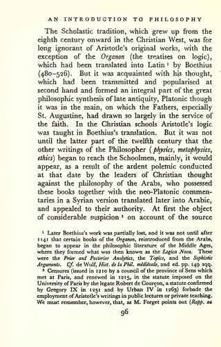 AN INTRODUCTION TO PHILOSOPHY 
The Scholastic tradition, which grew up from the 
eighth century onward in the Christian West, was for 
long ignorant of Aristotle's original works, with the 
exception of the Organon (the treatises on logic), 
which had been translated into Latin ^ by Boethius 
(480-526). But it was acquainted with his thought, 
which had been transmitted and popularised at 
second hand and formed an integral part of the great 
philosophic synthesis of late antiquity, Platonic though 
it was in the main, on which the Fathers, especially 
St. Augustine, had drawn so largely in the service of 
the faith. In the Christian schools Aristotle's logic 
was taught in Boethius's translation. But it was not 
until the latter part of the twelfth century that the 
other writings of the Philosopher {physics, metaphysics, 
ethics) began to reach the Schoolmen, mainly, it would 
appear, as a result of the ardent polemic conducted 
at that date by the leaders of Christian thought 
against the philosophy of the Arabs, who possessed 
these books together with the neo-Platonic commen-taries 
in a Syrian version translated later into Arabic, 
and appealed to their authority. At first the object 
of considerable suspicion * on account of the source 
^ Later Boethius's work was partially lost, and it was not until after 
H41 that certain books of the Organon, reintroduced from the Arabs, 
began to appear in the philosophic literature of the Middle Ages, 
where they formed what was then known as the Logica Nova. These 
were the Prior and Posterior Analytics, the Topics, and the Sophistic 
Arguments. Cf. de Wulf, Hist, de la Phil, midiivale, and ed. pp. 149 sqq. 
* Censures (issued in 12 10 by a council of the province of Sens which 
met at Paris, and renewed in 12 15, in the statute imposed on the 
University of Paris by the legate Robert de Courcon, a statute confirmed 
by Gregory IX in 1231 and by Urban IV in 1263) forbade the 
employment of Aristotle's writings in public lectures or private teaching. 
We must remember, however, that, as M, Forget points out {Rapp. cm 
96 
 