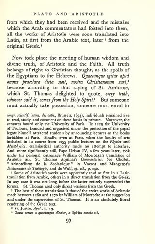 PLATO AND ARISTOTLE 
from which they had been received and the mistakes 
which the Arab commentators had foisted into them, 
all the works of Aristotle were soon translated into 
Latin, at first from the Arabic text, later ^ from the 
original Greek. ^ 
Now took place the meeting of human wisdom and 
divine truth, of Aristotle and the Faith. All truth 
belongs of right to Christian thought, as the spoils of 
the Egyptians to the Hebrews. Quaecunque igitur apud 
omnes praeclara dicta sunt, nostra Christianorum sunt,* 
because according to that saying of St. Ambrose, 
which St. Thomas deHghted to quote, every truth, 
whoever said it, comesfrom the Holy Spirit.'^ But someone 
must actually take possession, someone must enrol in 
congr. scientif. intern, des cath., Brussels, 1894), individuals remained free 
to read, study, and comment on these books in private. Moreover, the 
censures bound only the University of Paris. In 1229 the University 
of Toulouse, founded and organised under the protection of the papal 
legate himself, attracted students by announcing lectxires on the books 
forbidden at Paris. Finally, even at Paris, when the faculty of arts 
included in its course from 1255 public lectures on the Physics and 
Metaphysics, ecclesiastical authority made no attempt to interfere. 
And, more significantly still. Pope Urban IV, a kw years later, took 
under his personal patronage William of Moerbeke's translation of 
Aristotle and St. Thomas Aquinas's Commentaries. See GhoUet, 
" Aristotelisme de la Scolastique " in Vacant and Mangenot's 
Dictionnaire de Thiologie, and de Wulf, op. cit., p. 242. 
1 Some of Aristotle's works were apparently read at first in a Latin 
translation from Arabic, others in a direct translation from the Greek. 
In any case it was not long before the latter entirely superseded the 
former. St. Thomas used only direct versions from the Greek. 
2 The best of these translations is that of the entire works of Aristotle 
made between 1260 and 1270 by William of Moerbeke at the suggestion 
and under the supervision of St. Thomas. It is an absolutely literal 
rendering of the Greek text. 
' St. Justin, ApoL, ii, 1 3. 
* Omne verum a quocumque dicatur, a Spiritu sancio est. 
97 
 