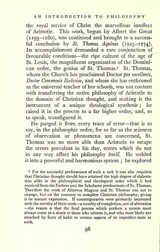AN INTRODUCTION TO PHILOSOPHY 
the royal service of Christ the marvellous intellect 
of Aristotle. This work, begun by Albert the Great 
(i 193-1280), was continued and brought to a success-ful 
conclusion by St. Thomas Aquinas (1225-1274). 
Its accomplishment demanded a rare conjunction of 
favourable conditions—the ripe culture of the age of 
St, Louis, the magnificent organisation of the Domini-can 
order, the genius of St. Thomas.^ St. Thomas, 
whom the Church has proclaimed Doctor par excellence, 
Doctor Communis Ecclesiae, and whom she has enthroned 
as the universal teacher of her schools, was not content 
with transferring the entire philosophy of Aristotle to 
the domain of Christian thought, and making it the 
instrument of a unique theological synthesis ; he 
raised it in the process to a far higher order, and, so 
to speak, transfigured it. 
He purged it from every trace of error—that is to 
say, in the philosophic order, for so far as the sciences 
of observation or phenomena are concerned, St. 
Thomas was no more able than Aristotle to escape 
the errors prevalent in his day, errors which do not 
in any way affect his philosophy itself. He welded 
it into a powerful and harmonious system ; he explored 
* For the successful performance of such a task it was also requisite 
that Christian thought should have attained the high degree of elabora-tion 
alike in the philosophical and theological order which it had 
received from the Fathers and the Scholastic predecessors of St. Thomas. 
Therefore the work of Albertus Magnus and St. Thomas was not to 
change, but on the contrary to complete Christian philosophy, giving 
it its mature expression. If contemporaries were primarily impressed 
with the novelty of their work—a novelty' of completion, not of alteration —the reason is that the final process which perfects a system must 
always come as a shock to those who witness it, and who most likely are 
attached by force of habit to certain aspects of its imperfect state as 
such. 
98 
 
