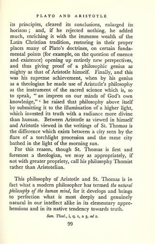 PLATO AND ARISTOTLE 
its principles, cleared its conclusions, enlarged its 
horizon ; and, if he rejected nothing, he added 
much, enriching it with the immense wealth of the 
Latin Christian tradition, restoring in their proper 
places many of Plato's doctrines, on certain funda-mental 
points (for example, on the question of essence 
and existence) opening up entirely new perspectives, 
and thus giving proof of a philosophic genius as 
mighty as that of Aristotle himself Finally, and this 
was his supreme achievement, when by his genius 
as a theologian he made use of Aristotle's philosophy 
as the instrument of the sacred science which is, so 
to speak, " an impress on our minds of God's own 
knowledge," ^ he raised that philosophy above itself 
by submitting it to the illumination of a higher light, 
which invested its truth with a radiance more divine 
than human. Between Aristotle as viewed in himself 
and Aristotle viewed in the writings of St. Thomas is 
the difference which exists between a city seen by the 
flare of a torchlight procession and the same city 
bathed in the light of the morning sun. 
For this reason, though St. Thomas is first and 
foremost a theologian, we may as appropriately, if 
not with greater propriety, call his philosophy Thomist 
rather than Aristotehan. 
This philosophy of Aristotle and St, Thomas is in 
fact what a modern philosopher has termed the natural 
philosophy of the human mind, for it develops and brings 
to perfection what is most deeply and genuinely 
natural in our intellect aUke in its elementary appre-hensions 
and in its native tendency towards truth. 
Sum, TTieoL, i, q. i, a 3, a</ 2. 
99 
 