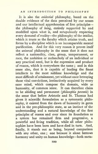 AN INTRODUCTION TO PHILOSOPHY 
— 
It is also the evidential philosophy, based on the 
double evidence of the data perceived by our senses 
and our intellectual apprehension of first principles 
the philosophy of being, entirely supported by and 
modelled upon what is, and scrupulously respecting 
every demand of reality—the philosophy of the intellect, 
which it trusts as the faculty which attains truth, and 
forms by a discipline which is an incomparable mental 
purification. And for this very reason it proves itself 
the universal philosophy in the sense that it does not 
reflect a nationality, class, group, temperament, or 
race, the ambition or melancholy of an individual or 
any practical need, but is the expression and product 
of reason, which is everywhere the same ; and in this 
sense also, that it is capable of leading the finest 
intellects to the most subHme knowledge and the 
most difficult of attainment, yet without once betraying 
those vital convictions, instinctively acquired by every 
sane mind, which compose the domain, wide as 
humanity, of common sense. It can therefore claim 
to be abiding and permanent [philosophia perennis) in 
the sense that before Aristotle and St. Thomas had 
given it scientific formulation as a systematic philo-sophy, 
it existed from the dawn of humanity in germ 
and in the pre-philosophic state, as an instinct of the 
understanding and a natural knowledge of the first 
principles of reason and ever since its foundation as 
a system has remained firm and progressive, a 
powerful and living tradition, while all other philo-sophies 
have been born and have died in turn. And, 
finally, it stands out as being, beyond comparison 
with any other, one ; one because it alone bestows 
harmony and unity on human knowledge—both meta-lOO 
 