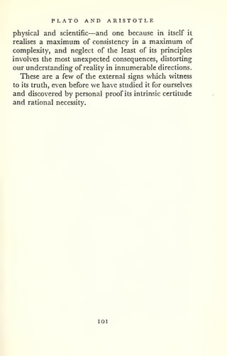 PLATO AND ARISTOTLE 
physical and scientific—and one because in itself it 
realises a maximum of consistency in a maximum of 
complexity, and neglect of the least of its principles 
involves the most unexpected consequences, distorting 
our understanding of reahty in innumerable directions. 
These are a few of the external signs which witness 
to its truth, even before we have studied it for ourselves 
and discovered by personal proof its intrinsic certitude 
and rational necessity. 
lOI 
 