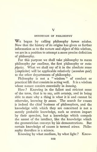 DEFINITION OF PHILOSOPHY 
We began by calling philosophy human wisdom. 
Now that the history of its origins has given us further 
information as to the nature and object of this wisdom, 
we are in a position to attempt a more precise definition 
of philosophy. 
For this purpose we shall take philosophy to mean 
philosophy par excellence, the first philosophy or meta-physics. 
What we shall say of it in the absolute sense 
[simpliciter) will be applicable relatively [secundum quid) 
to the other departments of philosophy. 
Philosophy is not a " wisdom " of conduct or 
practical fife that consists in acting well. It is a wisdom 
whose nature consists essentially in knowing. 
How ? Knowing in the fullest and strictest sense 
of the term, that is to say, with certainty, and in being 
able to state why a thing is what it is and cannot be 
otherwise, knowing by causes. The search for causes 
is indeed the chief business of philosophers, and the 
knowledge with which they are concerned is not a 
merely probable knowledge, such as orators impart 
by their speeches, but a knowledge which compels 
the assent of the intellect, Hke the knowledge which 
the geometrician conveys by liis demonstrations. But 
certain knowledge of causes is termed science. Philo-sophy 
therefore is a science. 
Knowing by what medium, by what light ? Know- 
102 
 