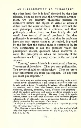 AN INTRODUCTION TO P H I L O S O P H 'y 
— 
the Other hand that it is itself absorbed by the other 
sciences, being no more than their systematic arrange-ment. 
On the contrary, philosophy possesses its 
distinctive nature and object, in virtue of which it 
differs from the other sciences. If this were not the 
case philosophy would be a chimera, and those 
philosophers whose tenets we have briefly sketched 
would have treated of unreal problems.^ But that 
philosophy is something real, and that its problems 
have the most urgent claim to be studied, is proved 
by the fact that the human mind is compelled by its 
very constitution to ask the questions which the 
philosophers discuss, questions which moreover in-volve 
the principles on which the certainty of the 
conclusions reached by every science in the last resort 
depends. 
" You say," wrote Aristotle in a celebrated dilemma, 
*' one must philosophise. Then you must philosophise. 
You say one should not philosophise. Then (to prove 
your contention) you must philosophise. In any case 
you must philosophise." * 
^ No doubt they also studied many questions relating to die special 
sciences, for the differentiation of the sciences had not been carried so 
far as in modem times. Nevertheless the primary object of their study 
lay elsewhere, and, at least after Socrates, those special sciences 
astronomy, geometry, arithmetic, music, medicine, and geography 
which the ancients cultivated with success developed separately, and 
in clear distinction from philosophy. The very .ki'ory of the special 
sciences, which in modern times have made such enormous progress 
independently of philosophy and as autonomous branches of study, 
plainly proves that they are no part of the former 
2 " el fikv (pCKoao(ptyreov, (ptoao(pr,Tiov, Kal, el fiii cp ' TocprjTiov, (pCKoaocpt)- 
riov, w6.vT(t}% &pa. (pioiTo(prjTiov." 
This dilemma is taken from the UporftirTiKd?, a lost work of which 
only a few fragments have come down to us, {Cf. fr. 50, 1483 b 29, 42 
; 
1484 a 2, 8, 18.) 
104 
 
