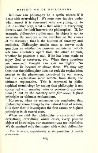 DEFINITION OF PHILOSOPHY 
But how can pliilosophy be a special science if it 
deals with everything ? We must now inquire under 
what aspect it is concerned with everything, or, to 
put it another way, what is that which in everything 
directly and for itself interests the philosopher. If, for 
example, philosophy studies man, its object is not to 
ascertain the number of his vertebras or the causes 
of his diseases ; that is the business of anatomy and 
medicine. Philosophy studies man to answer such 
questions as whether he possesses an intellect which 
sets him absolutely apart from the other animals, 
whether he possesses a soul, if he has been made to 
enjoy God or creatures, etc. When these questions 
are answered, thought can soar no higher. No 
problems Ue beyond or above these. We may say 
then that the philosopher does not seek the explanation 
nearest to the phenomena perceived by our senses, 
but the explanation most remote from them, the 
ultimate explanation. This is expressed in philo-sophical 
terminology by saying that philosophy is not 
concerned with secondary causes or proximate explana-tions 
; 
^ but on the contrary with Jirst causes, highest 
principles or ultimate explanations. 
Moreover, when we remember our conclusion that 
philosophy knows things by the natural light of reason, 
it is clear that it investigates the first causes or highest 
principles in the natural order. 
When we said that philosophy is concerned with 
everything, everything which exists, every possible 
object of knowledge, our statement was too indefinite. 
We determined only the matter with which philosophy 
^ That is to say, approximating to the particulars of sensible 
phenomena. 
105 
 