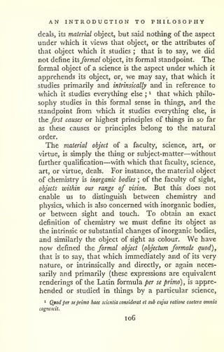 AN INTRODUCTION TO PHILOSOPHY 
deals, its material object, but said nothing of the aspect 
under which it views that object, or the attributes of 
that object which it studies that is to say, we did 
; not define its,formal object, its formal standpoint. The 
formal object of a science is the aspect under which it 
apprehends its object, or, we may say, that which it 
studies primarily and intrinsically and in reference to 
which it studies everything else ^ that which philo-sophy 
; 
studies in this formal sense in things, and the 
standpoint from which it studies everything else, is 
the first causes or highest principles of things in so far 
as these causes or principles belong to the natural 
order. 
The material object of a faculty, science, art, or 
virtue, is simply the thing or subject-matter—without 
further quahfication—with which that faculty, science, 
art, or virtue, deals. For instance, the material object 
of chemistry is inorganic bodies ; of the faculty of sight, 
objects within our range of vision. But this does not 
enable us to distinguish between chemistry and 
physics, which is also concerned with inorganic bodies, 
or between sight and touch. To obtain an exact 
definition of chemistry we must define its object as 
the intrinsic or substantial changes of inorganic bodies, 
and similarly the object of sight as colour. We have 
now defined the formal object {objectum formate quod), 
that is to say, that which immediately and of its very 
nature, or intrinsically and directly, or again neces-sarily 
and primarily (these expressions are equivalent 
renderings of the Latin formula per se primo) , is appre-hended 
or studied in things by a particular science, 
1 Qtod per se primo haec scientia consideral et sub cujus ratione caetera omnia 
cogncscil. 
1 06 
 