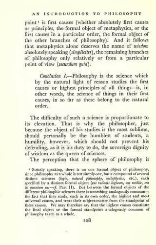 . 
AN INTRODUCTION TO PHILOSOPHY 
— 
point ^ is first causes (whether absolutely first causes 
or principles, the formal object of metaphysics, or the 
first causes in a particular order, the formal object of 
the other branches of philosophy). And it follows 
that metaphysics alone deserves the name of wisdom 
absolutely speaking {simpliciter) , the remaining branches 
of philosophy only relatively or from a particular 
point of view {secundum quid) 
Conclusion I.—Philosophy is the science which 
by the natural light of reason studies the first 
causes or highest principles of all things—is, in 
other words, the science of things in their first 
causes, in so far as these belong to the natural 
order. 
The difficulty of such a science is proportionate to 
its elevation. That is why the philosopher, just 
because the object of his studies is the most sublime, 
should personally be the humblest of students, a 
humility, however, which should not prevent his 
defending, as it is his duty to do, the sovereign dignity 
of wisdom as the queen of sciences. 
The perception that the sphere of philosophy is 
1 Strictly speaking, there is no one formal object of philosophy, 
since philosophy as a whole is not simply one, but a compound of several 
distinct sciences {logic, natural philosophy, metaphysics, etc.), each 
specified by a distinct formal object {ens rationis logicum, ens mobile, ens 
in quantum ens—cf. Part II). But between the formal objects of the 
different philosophic sciences there is something analogously common 
the fact that they study, each in its own order, the highest and most 
universal causes, and treat their subject-matter from the standpoint of 
these causes. We may therefore say that the highest causes constitute 
the final object or the formal standpoint analogously common of 
philosophy taken as a whole, 
1 08 
 