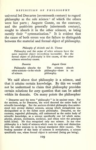 DEFINITION OF PHILOSOPHY 
universal led Descartes (seventeenth century) to regard 
philosophy as the sole science ^ of which the others 
were but parts ; Auguste Comte, on the contrary, 
and the positivists generally (nineteenth century), 
sought to absorb it in the other sciences, as being 
merely their " systematisation." It is evident that 
the cause of both errors was the failure to distinguish 
between the material and formal object of philosophy. 
Philosophy of Aristotle and St. Thomas 
Philosophy and the corpus of other sciences have the 
same material object (everything knowable). But the 
formal object of philosophy is first causes, of the other 
sciences secondary causes. 
Descartes Auguste Comte 
Philosophy absorbs the The sciences absorb 
other sciences—is the whole philosophy—there is no 
of science. philosophy. 
We said above that philosophy is a science, and 
that it attains certain knowledge. By this we would 
not be understood to claim that philosophy provides 
certain solutions for every question that can be asked 
within its domain. On many points the philosopher 
1 Descartes used the term " philosophy " in its ancient sense. For 
the ancients, as for Descartes, the word denoted the entire body of 
scientific knowledge. But the ancients divided philosophy thus under-stood 
into several distinct sciences, among which metaphysics was 
distinguished as in the fullest sense philosophy. Descartes, on the 
contrary, regarded philosophy, still understood as the entire body of 
scientific knowledge, as a science specifically one (of which meta-physics, 
physics, mechanics, medicine, and ethics were the principal 
subdi.isions). He thus recognised only one science. In our view 
philosophy is a body of sciences which owes its imity and distinction 
from the other sciences to its formal standpoint (first causes). The 
leading member of this body of sciences is metaphysics, a science 
specifically one, whose formal object is luiiversal (being qua being). 
109 
 