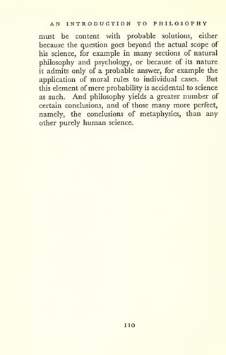 AN INTRODUCTION TO PHILOSOPHY 
must be content with probable solutions, either 
because the question goes beyond the actual scope of 
his science, for example in many sections of natural 
philosophy and psychology, or because of its nature 
it admits only of a probable answer, for example the 
application of moral rules to individual cases. But 
this element of mere probability is accidental to science 
as such. And philosophy yields a greater number of 
certain conclusions, and of those many more perfect, 
namely, the conclusions of metaphysics, than any 
other purely human science. 
no 
 