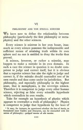 VI 
PHILOSOPHY AND THE SPECIAL SCIENCES 
W^E have now to define the relationship between 
philosophy (particularly the first philosophy or meta-physics) 
and the other sciences. 
Every science is mistress in her own house, inas-much 
as every science possesses the indispensable and 
sufficient means of attaining truth within its own 
sphere and no one is entitled to deny the truths thus 
proved. 
A science, however, or rather a scientist, may 
happen to make a mistake in its own domain. In 
such a case the science in question is no doubt com-petent 
to judge and correct itself, but it is obvious 
that a superior science has also the right to judge and 
correct it, if the mistake should contradict one of its 
own results and thus come under its jurisdiction. But 
philosophy, and especially philosophy in the highest 
sense, that is metaphysics, is the sovereign science. 
Therefore it is competent to judge every other human 
science, rejecting as false every scientific hypothesis 
which contradicts its own results. 
Take for example an hypothesis of physics which 
appears to contradict a truth of philosophy.^ Physics 
is competent to judge that hypothesis by the laws of 
1 It may, for instance, be questioned whether the law of inertia, as 
formulated since Galileo and Descartes, can be reconciled with tlic 
axiom of philosophy : quidquid movetur ab alio movetur. 
Ill 
 