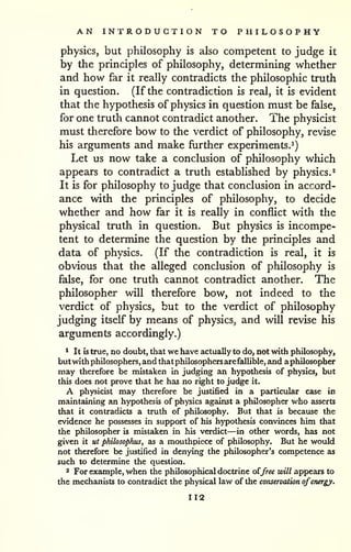 AN INTRODUCTION TO PHILOSOPHY 
physics, but philosophy is also competent to judge it 
by the principles of philosophy, determining whether 
and how far it really contradicts the philosophic truth 
in question. (If the contradiction is real, it is evident 
that the hypothesis of physics in question must be false, 
for one truth cannot contradict another. The physicist 
must therefore bow to the verdict of philosophy, revise 
his arguments and make further experiments.^) 
Let us now take a conclusion of philosophy which 
appears to contradict a truth estabhshed by physics.^ 
It is for philosophy to judge that conclusion in accord-ance 
with the principles of philosophy, to decide 
whether and how far it is really in conflict with the 
physical truth in question. But physics is incompe-tent 
to determine the question by the principles and 
data of physics. (If the contradiction is real, it is 
obvious that the alleged conclusion of philosophy is 
false, for one truth cannot contradict another. The 
philosopher will therefore bow, not indeed to the 
verdict of physics, but to the verdict of philosophy 
judging itself by means of physics, and will revise his 
arguments accordingly.) 
* It is true, no doubt, that we have actually to do, not with philosophy, 
but with philosophers, and that philosophers are fallible, and aphilosopher 
may therefore be mistaken in judging an hypothesis of physics, but 
this does not prove that he has no right to judge it. 
A physicist may therefore be justified in a particular case in 
maintaining an hypothesis of physics agidnst a philosopher who asserts 
that it contradicts a truth of philosophy. But that is because the 
evidence he possesses in support of his hypothesis convinces him that 
the philosopher is mistaken in his verdict—in other words, has not 
given it ut philosophus, as a mouthpiece of philosophy. But he would 
not therefore be justified in denying the philosopher's competence as 
such to determine the question. 
2 For example, when the philosophical doctrine oijree will appears to 
the mechanists to contradict the physical law of the conservation ofenergy. 
112 
 