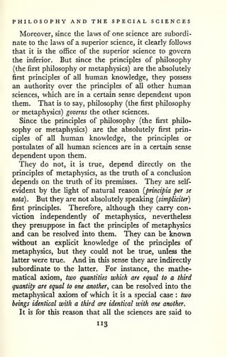 PHILOSOPHY AND THE SPECIAL SCIENCES 
Moreover, since the laws of one science are subordi-nate 
to the laws of a superior science, it clearly follows 
that it is the office of the superior science to govern 
the inferior. But since the principles of philosophy 
(the first philosophy or metaphysics) are the absolutely 
first principles of all human knowledge, they possess 
an authority over the principles of all other human 
sciences, which are in a certain sense dependent upon 
them. That is to say, philosophy (the first philosophy 
or metaphysics) governs the other sciences. 
Since the principles of philosophy (the first philo-sophy 
or metaphysics) are the absolutely first prin-ciples 
of all human knowledge, the principles or 
postulates of all human sciences are in a certain sense 
dependent upon them. 
They do not, it is true, depend directly on the 
principles of metaphysics, as the truth of a conclusion 
depends on the truth of its premisses. They are self-evident 
by the light of natural reason [principia per se 
nota) . But they are not absolutely speaking {simpliciter) 
first principles. Therefore, although they carry con-viction 
independently of metaphysics, nevertheless 
they presuppose in fact the principles of metaphysics 
and can be resolved into them. They can be known 
without an exphcit knowledge of the principles of 
metaphysics, but they could not be true, unless the 
latter were true. And in this sense they are indirectly 
subordinate to the latter. For instance, the mathe-matical 
axiom, two quantities which are equal to a third 
quantity are equal to one another^ can be resolved into the 
metaphysical axiom of which it is a special case : two 
beings identical with a third are identical with one another. 
It is for this resison that all the sciences are said to 
113 
 